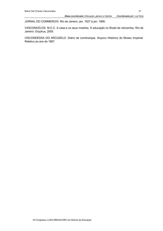 Maria Celi Chaves Vasconcelos                                                                            31 

                                    Mesa coordenada: Educação, género e história    Coordenada por: Lia Faria 

JORNAL DO COMMERCIO. Rio de Janeiro, jan. 1827 à jan. 1889. 

VASCONCELOS. M.C.C. A casa e os seus mestres. A educação no Brasil de oitocentos. Rio de 
Janeiro: Gryphus, 2005. 

VISCONDESSA  DO  ARCOZELO.  Diário  de  Lembranças.  Arquivo  Histórico  do  Museu  Imperial. 
Relativo ao ano de 1887.




       VII Congresso LUSO­BRASILEIRO de História da Educação 
 