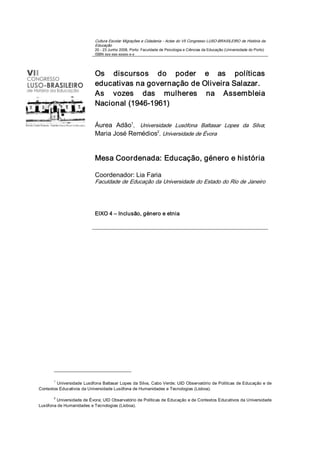 Cultura Escolar Migrações e Cidadania ­ Actas do VII Congresso LUSO­BRASILEIRO de História da 
                           Educação 
                           20 ­ 23 Junho 2008, Porto: Faculdade de Psicologia e Ciências da Educação (Universidade do Porto) 
                           ISBN xxx­xxx­xxxxx­x­x 




                           Os  discursos  do  poder  e  as  políticas 
                           educativas na governação de Oliveira Salazar. 
                           As  vozes  das  mulheres  na  Assembleia 
                           Nacional (1946­1961) 

                                       1 
                           Áurea  Adão ,  Universidade  Lusófona  Baltasar  Lopes  da  Silva; 
                                                 2 
                           Maria José Remédios , Universidade de Évora 


                           Mesa Coordenada: Educação, género e história 

                           Coordenador: Lia Faria 
                           Faculdade de Educação da Universidade do Estado do Rio de Janeiro 




                           EIXO 4 – Inclusão, género e etnia 




       1 
         Universidade Lusófona Baltasar Lopes da Silva, Cabo Verde; UID Observatório de Políticas de Educação e de 
Contextos Educativos da Universidade Lusófona de Humanidades e Tecnologias (Lisboa). 

       2 
        Universidade de Évora; UID Observatório de Políticas de Educação e de Contextos Educativos da Universidade 
Lusófona de Humanidades e Tecnologias (Lisboa).
 
