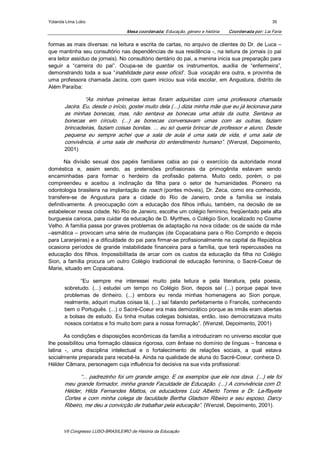 Yolanda Lima Lobo                                                                                        35 

                                    Mesa coordenada: Educação, género e história    Coordenada por: Lia Faria 

formas as mais diversas: na leitura e escrita de cartas, no arquivo de clientes do Dr. de Luca – 
que mantinha seu consultório nas dependências de sua residência ­, na leitura de jornais (o pai 
era leitor assíduo de jornais). No consultório dentário do pai, a menina inicia sua preparação para 
seguir  a  “carreira  do  pai”.  Ocupa­se  de  guardar  os  instrumentos,  auxilia  de  “enfermeira”, 
demonstrando  toda  a  sua  “inabilidade  para  esse  ofício”.  Sua  vocação  era  outra,  e  provinha  de 
uma  professora  chamada  Jacira,  com  quem  iniciou  sua  vida  escolar,  em  Angustura,  distrito  de 
Além Paraíba: 

                “As  minhas  primeiras  letras  foram  adquiridas  com  uma  professora  chamada 
       Jacira. Eu, desde o início, gostei muito dela (...) dizia minha mãe que eu já lecionava para 
       as  minhas  bonecas,  mas,  não  sentava  as  bonecas  uma  atrás  da  outra.  Sentava  as 
       bonecas  em  círculo.  (...)  as  bonecas  conversavam  umas  com  as  outras,  faziam 
       brincadeiras, faziam coisas bonitas. ... eu só queria brincar de professor e aluno. Desde 
       pequena  eu  sempre  achei  que  a  sala  de  aula  é  uma  sala  de  vida,  é  uma  sala  de 
       convivência,  é  uma  sala  de  melhoria  do  entendimento  humano”.  (Wenzel,  Depoimento, 
       2001) 

        Na  divisão  sexual  dos  papéis  familiares  cabia  ao  pai  o  exercício  da  autoridade  moral 
doméstica  e,  assim  sendo,  as  pretensões  profissionais  da  primogênita  estavam  sendo 
encaminhadas  para  formar  o  herdeiro  da  profissão  paterna.  Muito  cedo,  porém,  o  pai 
compreendeu  e  aceitou  a  inclinação  da  filha  para  o  setor  de  humanidades.  Pioneiro  na 
odontologia brasileira na implantação de roach (pontes móveis), Dr. Zeca, como era conhecido, 
transfere­se  de  Angustura  para  a  cidade  do  Rio  de  Janeiro,  onde  a  família  se  instala 
definitivamente.  A  preocupação  com  a  educação  dos  filhos  influiu,  também,  na  decisão  de  se 
estabelecer nessa cidade. No Rio de Janeiro, escolhe um colégio feminino, freqüentado pela alta 
burguesia carioca, para cuidar da educação de D. Myrthes, o Colégio Sion, localizado no Cosme 
Velho. A família passa por graves problemas de adaptação na nova cidade: os de saúde da mãe 
–asmática – provocam uma série de mudanças (de Copacabana para o Rio Comprido e depois 
para Laranjeiras) e a dificuldade do pai para firmar­se profissionalmente na capital da República 
ocasiona  períodos  de  grande  instabilidade  financeira  para  a  família,  que  terá  repercussões  na 
educação  dos  filhos.  Impossibilitada  de  arcar  com  os  custos  da  educação  da  filha  no  Colégio 
Sion,  a  família  procura  um  outro  Colégio  tradicional  de  educação  feminina,  o  Sacré­Coeur  de 
Marie, situado em Copacabana. 

              “Eu  sempre  me  interessei  muito  pela  leitura  e  pela  literatura,  pela  poesia, 
       sobretudo.  (...)  estudei  um  tempo  no  Colégio  Sion,  depois  saí  (...)  porque  papai  teve 
       problemas  de  dinheiro.  (...)  embora  eu  renda  minhas  homenagens  ao  Sion  porque, 
       realmente, adquiri muitas coisas lá, (...) saí falando perfeitamente o Francês, conhecendo 
       bem o Português. (...) o Sacré­Coeur era mais democrático porque as irmãs eram abertas 
       a  bolsas  de  estudo.  Eu  tinha  muitas  colegas  bolsistas,  então,  isso  democratizava  muito 
       nossos contatos e foi muito bom para a nossa formação”. (Wenzel, Depoimento, 2001) 

       As condições e disposições econômicas da família a introduziram no universo escolar que 
lhe possibilitou uma formação clássica rigorosa, com ênfase no domínio de línguas – francesa e 
latina  ­,  uma  disciplina  intelectual  e  o  fortalecimento  de  relações  sociais,  a  qual  estava 
socialmente preparada para recebê­la. Ainda na qualidade de aluna do Sacré­Coeur, conhece D. 
Hélder Câmara, personagem cuja influência foi decisiva na sua vida profissional: 

              “... padrezinho foi um grande amigo. E os exemplos que ele nos dava. (...) ele foi 
       meu grande formador, minha grande Faculdade de Educação. (...) A convivência com D. 
       Hélder,  Hilda  Fernandes  Mattos,  os  educadores  Luiz  Alberto  Torres  e  Dr.  La­ffayete 
       Cortes  e  com  minha  colega  de  faculdade  Bertha  Gladson  Ribeiro  e  seu  esposo,  Darcy 
       Ribeiro, me deu a convicção de trabalhar pela educação”. (Wenzel, Depoimento, 2001).



       VII Congresso LUSO­BRASILEIRO de História da Educação 
 