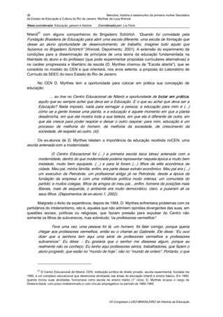 38                                                       Memória, história e testemunho da primeira mulher Secretária 
de Estado de Educação e Cultura do Rio de Janeiro: Myrthes de Luca Wenzel 

Mesa coordenada: Educação, género e história            Coordenada por: Lia Faria 

        67 
Niterói  com  alguns  companheiros  do  Brigadeiro  Schörtch.  “Quando  fui  convidada  pela 
Fundação Brasileira de Educação para abrir uma escola diferente, uma escola de formação que 
desse  ao  aluno  oportunidade  de  desenvolvimento,  de  trabalho,  imaginei  tudo  aquilo  que 
fazíamos  no  Brigadeiro  Schörtch”  (Wenzel,  Depoimento,  2001).  A  extensão  do  experimento  dá 
condições  para  a  disseminação  de  princípios  de  uma  teoria  da  educação  fundamentada  na 
liberdade do aluno e do professor (que pode experimentar propostas curriculares alternativas) e 
no  caráter  progressista  e  libertário  da  escola  (D.  Myrthes  chamou  de  "Escola  aberta"),  que  se 
consolida  no  modelo  do  CEN  e  que  orientará,  nos  anos  setenta,  a  proposta  do  Laboratório  de 
Currículo da SEEC do novo Estado do Rio de Janeiro. 

     No  CEN  D.  Myrthes  tem  a  oportunidade  para  colocar  em  prática  sua  concepção  de 
educação: 

               ...  eu tive  no  Centro  Educacional  de  Niterói  a  oportunidade  de  botar  em  prática, 
        aquilo que eu sempre achei que deva ser a Educação. E o que eu achei que deva ser a 
        Educação?  Nada  imposto,  nada  para  esmagar  a  pessoa;  a  educação  para  mim  é  (...) 
        como se a gente tivesse uma planta, e a educação  é aquele momento em que a planta 
        desabrocha, em que ela mostra toda a sua beleza, em que ela é diferente da  outra, em 
        que  ela  cresce  para  poder  respirar  e  deixar  o  outro  respirar;  para  mim,  educação  é  um 
        processo  de  melhoria  do  homem,  de  melhoria  da  sociedade,  de  crescimento  da 
        sociedade, de respeito ao outro. (id) 

      Os  ex­alunos  de  D.  Myrthes  relatam  a  importância  da  educação  recebida  noCEN,  uma 
escola antenada com a modernidade: 

                 O  Centro  Educacional  foi  (...)  a  primeira  escola  laica  talvez  antenada  com  a 
        modernidade, dentro do que modernidade poderia representar naquela época e muito bem 
        instalada,  muito  bem  equipada.  (...)  e  para  lá  foram  (...)  filhos  da  elite  econômica  da 
        cidade. Meu pai, minha família, enfim, era parte desse extrato econômico. Meu pai era (...) 
        um  executivo  da  Petrobrás,  um  profissional  antigo  já  na  Petrobrás,  desde  a  época  da 
        fundação  da  empresa  e  com  uma  militância  política  muito  intensa;  um  comunista  do 
        partido; e muitos colegas, filhos de amigos do meu pai,...enfim, homens de posições mais 
        liberais,  mais  de  esquerda,  o  ambiente  era  muito  democrático,  claro,  e  puseram  ali  os 
        seus filhos. (Depoimentos de ex­aluno 1, 2002). 

       Malgrado o êxito da experiência, depois de 1964, D. Myrthes enfrentaria problemas com os 
partidários do intolerantismo, isto é, aqueles que não admitem opiniões divergentes das suas, em 
questões  sociais,  políticas  ou  religiosas,  que  faziam  pressão  para  expulsar  do  Centro  não 
somente os filhos de subversivos, mas sobretudo,“os professores vermelhos”: 

                Teve  uma  vez,  uma  pessoa  foi  lá,  um  homem,  foi  falar  comigo,  porque  queria 
        chegar  aos  professores  vermelhos,  então  eu  o  chamei  ao  Gabinete.  Ele  disse:  “Eu  ouvi 
        dizer  que  a  senhora  tem  aqui  uma  série  de  professores  vermelhos  e  professores 
        subversivos”.  Eu  disse:  ­  Eu  gostaria  que  o  senhor  me  dissesse  algum,  porque  eu 
        realmente não os conheço. Eu tenho aqui professores sérios, trabalhadores, que fazem o 
        aluno progredir, que estão no “mundo de hoje”, não no “mundo de ontem”. Portanto, o que 



        67 
          O Centro Educacional de Niterói­ CEN, instituição jurídica de direito privado, escola experimental, fundada me 
1960,  é um complexo educacional que desenvolve atividades nas áreas de educação infantil e ensino básico. Em 1960, 
quando  iniciou  suas  atividades,  funcionava  como  escola  de  ensino  médio  (1°  ciclo).  D.  Myrthes  ocupou  o  cargo  de 
Diretora­Geral, com prazo indeterminado e com vínculo empregatício no período de 1960­1999.




                                                                VII Congresso LUSO­BRASILEIRO de História da Educação 
 