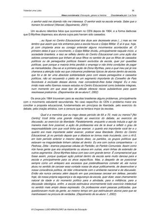 Yolanda Lima Lobo                                                                                         39 

                                    Mesa coordenada: Educação, género e história     Coordenada por: Lia Faria 

       o senhor está me dizendo não me interessa. O senhor está na escola errada. Sabe que o 
       homem foi embora! (Wenzel, Depoimento, 2001) 

      Um  ex­aluno  relembra fatos  que  ocorreram  no  CEN  depois  de  1964,  e  a  forma  dadivosa 
que D.Myrthes dispensou aos alunos cujos pais haviam sido cassados: 

               ...eu  fiquei  no  Centro  Educacional  dos  doze  aos  dezessete  anos  (...)  mas  eu  me 
       lembro que assim que nós entramos para a escola houve o Golpe Militar. E aí é que, hoje, 
       já  com  cinqüenta  anos  eu  consigo  entender  alguns  movimentos  acontecidos  ali.  O 
       primeiro deles é que o movimento, o Golpe Militar dividiu, principalmente naquele início, a 
       sociedade brasileira, e isso se refletiu dentro do Centro Educacional com uma ação dos 
       setores conservadores que tinham ali seus filhos no sentido de que os filhos de cassados 
       políticos  ou  de  perseguidos  políticos  fossem  excluídos  da  escola,  quer  por  questões 
       políticas, quer porque a maioria tinha perdido o emprego e não tinha condições de pagar 
       as mensalidades. Deu­se aí a primeira ação de Dona Myrthes, para a qual meu pai já nos 
       chamava a atenção toda vez que criávamos problemas típicos de alunos dentro da escola, 
       que  foi  a  de  ter  uma  absoluta  solidariedade  para  com  esses  perseguidos  e  cassados 
       políticos,  não  só  recusando  o  pleito  de  um  segmento  importante  do  Conselho  de  Pais 
       favoráveis  à  exclusão  desses  alunos,  mas  concedendo­lhes  bolsa  integral.  Eu  e  meu 
       irmão mais velho fizemos nossos estudos no Centro Educacional como bolsistas integrais, 
       num  momento  em  que  esse  tipo  de  atitude  oferecia  riscos  substantivos  para  quem 
       resolvesse praticá­los. (Depoimentos de ex­aluno1, 2002) 

       Os anos pós 1964 trouxeram para as escolas brasileiras alguns problemas, principalmente 
com  o  movimento  estudantil  secundarista.  No  caso  específico  do  CEN  o  problema  maior  era 
conciliar  a  proposta  educacional,  fundamentada  em  princípios  de  liberdade,  pelo  exercício  do 
debate, pela criação artística, com a censura que se tentava impor às escolas. 

                Qual é a memória que eu trago desse período de 64 a 70, mais ou menos? [No 
       Centro]  Você  tinha  uma  grande  indução  ao  exercício  do  debate,  ao  exercício  da 
       discussão, ao exercício da liberdade. Paralelamente, enquanto a escola induzia a agir da 
       maneira  mais  livre  possível,  a  ação  de  professores  era  de  te  levar  a  refletir  o  grau  de 
       responsabilidade com que você tinha que exercer, o  quanto era importante você ter e o 
       quanto  era  mais  importante  saber  exercer,  praticar  essa  liberdade.  Dentro  do  Centro 
       Educacional, já no período depois que a ditadura se tornou mais truculenta, com o AI­5, 
       em  todo  período  anterior  e  mesmo  depois  disso,  os  partidos,  os  grupos  políticos  que 
       estavam na irregularidade tinham células ali dentro. Eu era com outros companheiros ­ o 
       Pedrosa, Zélia ­ éramos pequenas células do Partidão, do Partido Comunista. Assim como 
       nós havia gente que  era simpatizante ou atuava em outras, eram linhas de extensão de 
       outros segmentos. Dona Myrthes lidava com isso com grande temor. É compreensível que 
       fosse  assim,  porque  qualquer  ação  policial  dentro  da  escola  seria  muito  danosa  para  a 
       escola  e  principalmente  para  os  alvos  específicos.  Mas,  a  despeito  de  se  posicionar 
       sempre  como  um  anteparo  aos  excessos  que  pretendêssemos  cometer  ali,  ela  nunca 
       atuou no sentido de cercear essa vontade nossa de atuar politicamente, de desenvolver a 
       nossa consciência política, de lidar criticamente com o ambiente nacional e de discussão. 
       Então  ela  nunca  cerceou  além  daquilo  em  que  precisasse  cercear  em  defesa,  percebo 
       hoje, da nossa própria segurança e da segurança da escola, quer dizer, esse chamamento 
       natural  da  idade  e  do  momento  político  para  a  atividade,  para  a  militância,  para  a 
       discussão ideológica, enfim, a  escola estimulava enormemente todo exercício intelectual 
       no  sentido  mais  amplo  dessa  expressão.  Os  professores  eram  pessoas  politizadas,  que 
       questionavam muito da gente, ao mesmo tempo em que estimulavam alunos para que se 
       mantivessem na procura de verdades. (Depoimento de ex­aluno 1, 2002).




       VII Congresso LUSO­BRASILEIRO de História da Educação 
 
