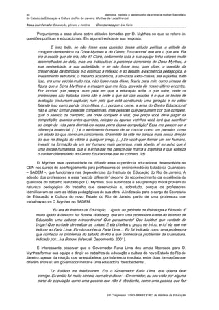 40                                                       Memória, história e testemunho da primeira mulher Secretária 
de Estado de Educação e Cultura do Rio de Janeiro: Myrthes de Luca Wenzel 

Mesa coordenada: Educação, género e história       Coordenada por: Lia Faria 

      Perguntamos  a  esse  aluno  sobre  atitudes  tomadas  por  D.  Mytrhes  no  que  se  refere  às 
questões políticas e educacionais. Eis alguns trechos de sua resposta: 

                 E  isso  tudo,  se  não  fosse  essa  questão  dessa  atitude  política,  a  atitude  da 
        coragem democrática da Dona Myrthes e do Centro Educacional que era o que era. Ela 
        era a escola que ela era, não é? Claro, certamente toda a sua equipe tinha valores muito 
        assemelhados  ao  dela,  mas  era  indiscutível  a  presença  dominante  de  Dona  Myrthes,  a 
        sua  senhoridade,  a  sua  autoridade;  e  se  não  fosse  isso,  quer  dizer,  a  questão  da 
        preservação da liberdade e o estímulo a reflexão e ao debate, a excelência pedagógica, o 
        investimento estrutural, o trabalho acadêmico, a atividade extra­classe, até esportes, tudo 
        isso, era uma escola muito rica, não fosse nada disso, ficaria para mim como síntese da 
        figura que a Dona Myrthes é a imagem que me ficou gravada do nosso último encontro. 
        Por  incrível  que  pareça,  num  país  em  que  a  educação  sofre  o  que  sofre,  onde  os 
        professores  são  tratados  como  são  e  onde  o  que  sai  das  escolas  é  o  que  os  testes  de 
        avaliação  costumam  capturar,  num  país  que  está  construindo  uma  geração  e  eu  estou 
        falando isso como pai de cinco filhos. (...) porque o cerne, a alma do Centro Educacional 
        não é talvez formar pessoas competitivas, mas pessoas que perguntem por que competir, 
        qual  o  sentido  de  competir,  até  onde  competir  é  vital,  que  preço  você  deve  pagar  na 
        competição, quantos entes queridos, colegas ou apenas vizinhos você terá que sacrificar 
        ao longo da vida para derrotá­los nessa porra dessa  competição! Essa me parece ser a 
        diferença essencial. (...) é o sentimento humano de se colocar como um  parceiro, como 
        um aliado do que como um concorrente. O sentido da vida me parece mais nessa direção 
        do que na direção da vitória a qualquer preço. (...) Se você quer formar um ser humano, 
        investir  na  formação  de  um  ser  humano  mais  generoso,  mais  aberto,  aí  eu  acho  que  é 
        uma escola humanista, que é a linha que me parece que marca a trajetória e que valoriza 
        o caráter diferenciado do Centro Educacional que eu conheci. (id). 

        D.  Myrthes  teve  oportunidade  de  difundir  essa  experiência  educacional  desenvolvida  no 
CEN nos cursos de aperfeiçoamento para professores do ensino médio do Estado da Guanabara 
–  SADEM  ­,  que  funcionava  nas  dependências  do  Instituto  de  Educação  do  Rio  de  Janeiro.  A 
adesão  dos  professores  a  essa  “escola diferente” decorre  do  reconhecimento  da  excelência  da 
qualidade do trabalho realizado por D. Myrthes. Sua autoridade e seu prestígio moral provêm da 
natureza  pedagógica  do  trabalho  que  desenvolvia  e,  sobretudo,  porque  os  professores 
identificavam­se com as idéias pedagógicas de sua obra. A indicação para o cargo de Secretária 
de  Educação  e  Cultura  do  novo  Estado  do  Rio  de  Janeiro  partiu  de  uma  professora  que 
trabalhava com D. Myrthes no SADEM. 

                “Eu era do Instituto de Educação,... ligada ao gabinete de Psicologia e Filosofia. E 
      muito ligada à Doutora Iva Bonow Waisberg, que era uma professora ilustre do Instituto de 
      Educação,  uma  cabeça  extraordinária!  Que  pensamento!  Que  lucidez!  que  vontade  de 
      brigar! Que vontade de realizar as coisas! E ela chefiou o grupo no início, e foi ela que me 
      indicou ao Faria Lima. Eu não conhecia Faria Lima.... Eu fui indicada como uma professora 
      que conhecia os problemas do Estado do Rio e que conhecia os problemas da Guanabara, 
      indicada por...Iva Bonow. (Wenzel, Depoimento, 2001). 

      É  interessante  observar  que  o  Governador  Faria  Lima  deu  ampla  liberdade  para  D. 
Myrthes formar sua equipe e dirigir os trabalhos da educação e cultura do novo Estado do Rio de 
Janeiro, apesar da relação que se estabelece, por inferência imediata, entre duas formações que 
diferem entre si: um governador militar e uma educadora “desobediente”. 

                Do  Palácio  me  telefonaram.  Era  o  Governador  Faria  Lima,  que  queria  falar 
        comigo. Eu então fui muito sincera com ele e disse: ­ Governador, eu sou vista por alguma 
        parte da população como uma pessoa  que  não  é obediente, como uma  pessoa que faz


                                                           VII Congresso LUSO­BRASILEIRO de História da Educação 
 