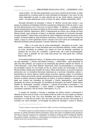 Yolanda Lima Lobo                                                                                                        41 

                                            Mesa coordenada: Educação, género e história          Coordenada por: Lia Faria 

        coisas erradas. ­ Eu não estou perguntando o que é que a senhora faz de errado, eu estou 
        perguntando se a senhora pode ser minha Secretária de Educação. E por outra: Eu não 
        estou  perguntado  se  pode,  eu  estou  dizendo  que  vai  ser.  Assim  mesmo,  porque  ele  é 
        assim. ­ Eu estou dizendo que vai ser. E pronto, fui, assim. (Wenzel, Depoimento, 2001). 

       Nomeada  Secretária  de  Educação  e  Cultura,  D.  Myrthes  convida  para  compor  a  sua 
equipe os professores do Brigadeiro Schörtch e expressivos intelectuais do Rio de Janeiro, o que 
lhe trará aborrecimentos com a “linha dura” do Governo Militar. “D. Myrthes (...) conseguiu reunir 
figuras representativas da cultura do Estado do Rio de Janeiro e expressivas no plano nacional e 
internacional” (Barbieri, Depoimento, 2002). O Departamento de Cultura, sob a direção de Paulo 
Affonso Grisolli, nome conhecido no teatro e na televisão, participante do movimento renovador 
                    68 
do teatro brasileiro  , desenvolveu uma política de cultura integrada à educação através de vários 
projetos: Concertos Didáticos, Ação Educativa nos Museus, a Escola vai ao Teatro e a Praça. Na 
cidade, a praça é o centro aglutinador social e cultural e como tal é centro de manifestação das 
diferentes atividades culturais populares: musicais, folclóricas, artísticas. 

                 “Olha,  é  um  ponto  alto  da  minha  administração,  “educadores  de  ponta”,  “para 
       frente”, souberam que a nossa Secretaria seria uma Secretaria diferente, criativa, olhando 
       em  torno,  permitindo  ao  professor  que  criasse  em  torno  da  liberdade,  permitindo  ao 
       professor  ser,  em  suma,  ele,  o  professor,  o  grande  autor,  não  o  autor  da  aprendizagem, 
       levar  o  aluno  a  aprender.  Eu  tive  muita  sorte  porque  tive  muita  gente  boa”.  (Wenzel, 
       Depoimento, 2001) 

        No Conselho Estadual de Cultura, “D. Myrthes reuniu uma equipe, um naipe de intelectuais 
da maior expressão... o escritor José Rubens Fonseca, (...) Edson Mota – maior restaurador na 
área  das  artes  plásticas,  que  ocupou­se  da  restauração  das  pinturas  originais  de  Visconti,  no 
Teatro Municipal ­, entre outros” (Barbieri, Depoimento, 2002). As preocupações e a concepção 
das  atividades  culturais  do  novo  Estado  do  Rio  de  Janeiro  podem  ser  encontradas  no  Jornal 
Revista Artefato, editado pelo Conselho de Cultura. Marco dessa política, os encontros regionais 
promovidos  com  os  Conselhos  Municipais  destinavam­se  a  promover  intercâmbio  cultural,  o 
levantamento  da  cultura  regional;  através  desses  encontros  regionais  surgem  os  animadores 
culturais. A figura do animador cultural, representante local de suas manifestações, tem um papel 
decisivo  na  política  cultural  do  Departamento  de  Cultura.  É  oportuno  destacar  a  concepção  do 
papel  que  cumpria  aos  Conselhos  de  Educação  e  Cultura  desempenhar,  como  órgãos 
                                                                                         69 
pensadores da cultura e da educação. Os Conselhos de Educação e de Cultura  desenvolviam 
trabalho  de  “doutrinação,  normativo,  consultivo  (...)  através  de  encontros  e  seminários  (...)  se 
buscou  não  só  a  normatividade  (...)  como  também  a  explicitação  de  novos  instrumentos 
conceituais e operativos”. (Rio de Janeiro, Informações n. 9, p.12) 

       A  maneira  de  conceber  e  formular  a  orientação  da  política  cultural  e  educacional  é 
diferente da forma como foi criado o novo Estado do Rio de Janeiro. Em sua criação, por Decreto 
presidencial,  buscou­se  criar  uma  nova  identidade  para  dois  entes  federativos  distintos:  a 
Guanabara e o antigo Rio de Janeiro, sem uma prévia consulta aos cariocas e fluminenses. Em 
contraste  com  essa  orientação,  na  formulação  da  política  de  educação  e  cultura  D.  Myrthes 


        68 
              Paulo A. Grisolli é o autor da peça “Onde canta o Sabiá", que marcou a dramaturgia brasileira. 

        69 
         D. Myrthes concebia os Conselhos Estaduais de Educação e de Cultura como órgãos que se caracterizam pela 
autonomia,  em relação  à  Secretaria  Estadual  de Educação  e Cultura. Assim sendo, na qualidade de titular  da  pasta  de 
Educação  e Cultura não fez parte  de suas composições. Na condição  de  membro do Conselho Estadual de Educação, 
sem  mandato  prefixado,  participava  um  representante  da  Secretaria  de  Planejamento  e  Coordenação  Geral  da 
Governadoria  do  Estado.  O  Presidente  e  o  Vice­presidente  dos  Conselhos  eram  eleitos  dentre  seus  membros  por  um 
mandato de dois anos, permitida uma recondução imediata.




        VII Congresso LUSO­BRASILEIRO de História da Educação 
 