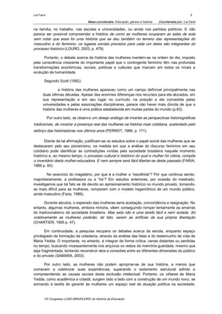 Lia Faria                                                                                                  5 

                                     Mesa coordenada: Educação, género e história    Coordenada por: Lia Faria 

na  família,  no  trabalho,  nas  escolas  e  universidades,  ou  ainda  nos  partidos  políticos.  E  não 
parece  ser  possível  compreender  a  história  de  como  as  mulheres  ocuparam  as  salas  de  aula 
sem  notar  que  essa  foi  uma  história  que  se  deu  também  no  terreno  das  representações  do 
masculino  e  do  feminino,  os  lugares  sociais  previstos  para  cada  um  deles  são  integrantes  do 
processo histórico (LOURO, 2003, p. 479). 

       Portanto, o debate acerca da história das mulheres mantém­se na ordem do dia, imposto 
pela  consciência  crescente  do  importante  papel  que  o  contingente  feminino  têm  nas  profundas 
transformações  econômicas,  sociais,  políticas  e  culturais  que  marcam  em  todos  os  níveis  a 
evolução da humanidade. 

        Segundo Scott (1992): 

                 a  história  das  mulheres  apareceu  como  um  campo  definível  principalmente  nas 
       duas últimas décadas. Apesar das enormes diferenças nos recursos para ela alocados, em 
       sua  representação  e  em  seu  lugar  no  currículo,  na  posição  a  ela  concedida  pelas 
       universidades  e  pelas  associações  disciplinares,  parece  não  haver  mais  dúvida  de  que  a 
       história das mulheres é uma prática estabelecida em muitas partes do mundo (p.63). 

             Por outro lado, se observa um desejo análogo de inverter as perspectivas historiográficas 
tradicionais, de mostrar a presença real das mulheres na história mais cotidiana, sustentado pelo 
esforço das historiadoras nos últimos anos (PERROT, 1988, p. 171). 

       Diante de tal afirmação, justificam­se os estudos sobre o papel social das mulheres que se 
destacaram  pelo  seu  pioneirismo,  na  medida  em  que  a  análise  do  discurso  feminino  em  seu 
cotidiano  pode  identificar  as  contradições  vividas  pela  sociedade  brasileira  naquele  momento 
histórico e, ao mesmo tempo, o processo cultural e histórico do qual a mulher foi vítima, compõe 
o inventário desta mulher­educadora. E nem sempre será fácil libertar­se deste passado (FARIA, 
1989 p. 60). 

        No  exercício  do magistério,  por  que  é  a mulher  a  “escolhida”? Por  que  continua  sendo, 
majoritariamente,  a  professora  ou  a  “tia”?  Em  estudos  anteriores,  por  ocasião  do  mestrado, 
investigamos que tal fato se dá devido ao aprisionamento histórico no mundo privado, tornando­ 
se  mais  difícil  para  as  mulheres,  romperem  com  o  modelo  hegemônico  de  um  mundo  público, 
ainda masculino (Faria, 1989). 

       Durante séculos, o esperado das mulheres seria aceitação, concordância e resignação. No 
entanto, algumas mulheres, embora minoria, vêem conseguindo romper lentamente as amarras 
do  tradicionalismo  da  sociedade  brasileira. Mas  esta não  é  uma  tarefa  fácil  e  nem  isolada.  Só 
coletivamente  as  mulheres  poderão,  de  fato,  serem  as  artífices  da  sua  própria  libertação 
(CHARTIER, 1995 p. 47). 

       Em  continuidade,  a  pesquisa  recupera  os  debates  acerca  da  escola,  enquanto  espaço 
privilegiado de formação da cidadania, através da análise das falas e do testemunho de vida de 
Maria Yedda. O importante, no entanto, é integrar de forma crítica, cenas distantes ou perdidas 
no tempo, buscando incessantemente nos arquivos os restos da memória guardada, mesmo que 
seja fragmentada, tentando reconstruir elos e conexões entre as diferentes dimensões do público 
e do privado (SAMARA, 2003). 

     Por  outro  lado,  as  mulheres  não  podem  apropriar­se  de  sua  história,  a  menos  que 
comecem  a  coletivizar  suas  experiências,  superando  o  isolamento  estrutural  sofrido  e 
compreendendo  as  causas  sociais  desta  exclusão  intelectual.  Portanto,  os  olhares  de  Maria 
Yedda, como acadêmica e cidadã, surgem lado a lado com a construção de um mundo novo, se 
somando  à  tarefa  de  garantir  às  mulheres  um  espaço  real  de  atuação  política  na  sociedade,


        VII Congresso LUSO­BRASILEIRO de História da Educação 
 