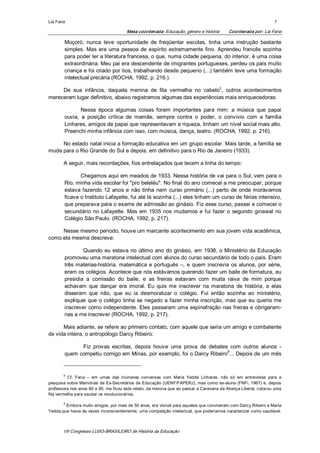 Lia Faria                                                                                                               7 

                                         Mesa coordenada: Educação, género e história           Coordenada por: Lia Faria 

         Moçoró,  nunca  teve  oportunidade  de  freqüentar  escolas,  tinha  uma  instrução  bastante 
         simples.  Mas  era  uma  pessoa  de  espírito  extremamente  fino.  Aprendeu  francês  sozinha 
         para poder ler a literatura francesa, o que, numa cidade pequena, do interior, é uma coisa 
         extraordinária. Meu pai era descendente de imigrantes portugueses, perdeu os pais muito 
         criança e foi criado por tios, trabalhando desde pequeno (...) também teve uma formação 
         intelectual precária (ROCHA, 1992, p. 216.). 
                                                                        8 
     De  sua  infância,  daquela  menina  de  fita  vermelha  no  cabelo  ,  outros  acontecimentos 
mereceram lugar definitivo, abaixo registramos algumas das experiências mais enriquecedoras: 

                Nessa  época  algumas  coisas  foram  importantes  para  mim:  a  música  que  papai 
         ouvia,  a  posição  crítica  de  mamãe,  sempre  contra  o  poder,  o  convívio  com  a  família 
         Linhares, amigos de papai que representavam a riqueza, tinham um nível social mais alto. 
         Preenchi minha infância com isso, com música, dança, teatro. (ROCHA, 1992, p. 216). 

     No estado natal inicia a formação educativa em um grupo escolar. Mais tarde, a família se 
muda para o Rio Grande do Sul e depois, em definitivo para o Rio de Janeiro (1933). 

        A seguir, mais recordações, fios entrelaçados que tecem a linha do tempo: 

                Chegamos aqui em meados de 1933. Nessa história de vai para o Sul, vem para o 
         Rio, minha vida escolar foi "pro beleléu". No final do ano comecei a me preocupar, porque 
         estava  fazendo  12  anos  e  não  tinha  nem  curso  primário  (...)  perto  de  onde  morávamos 
         ficava o Instituto Lafayette, fui até lá sozinha (...) eles tinham um curso de férias intensivo, 
         que preparava para o exame de admissão ao ginásio. Fiz esse curso, passei e comecei o 
         secundário  no  Lafayette.  Mas  em  1935  nos  mudamos  e  fui  fazer  o  segundo  ginasial  no 
         Colégio São Paulo. (ROCHA, 1992, p. 217). 

     Nesse mesmo período, houve um marcante acontecimento em sua jovem vida acadêmica, 
como ela mesma descreve: 

                 Quando  eu  estava  no  último  ano  do  ginásio,  em  1938,  o  Ministério  da  Educação 
         promoveu uma maratona intelectual com alunos do curso secundário de todo o país. Eram 
         três  matérias­história,  matemática  e  português  –,  e  quem  inscrevia  os  alunos,  por  série, 
         eram os colégios. Acontece que nós estávamos querendo fazer um baile de formatura, eu 
         presidia  a  comissão  do  baile,  e  as  freiras  estavam  com  muita  raiva  de  mim  porque 
         achavam  que  dançar  era  imoral.  Eu  quis  me  inscrever  na  maratona  de  história,  e  elas 
         disseram  que  não,  que  eu  ia  desmoralizar  o  colégio.  Fui  então  sozinha  ao  ministério, 
         expliquei  que  o  colégio  tinha  se  negado  a  fazer  minha  inscrição, mas  que  eu  queria  me 
         inscrever como independente. Eles passaram uma espinafração nas freiras e obrigaram­ 
         nas a me inscrever (ROCHA, 1992, p. 217). 

      Mais adiante, se refere ao primeiro contato, com aquele que seria um amigo e combatente 
de vida inteira, o antropólogo Darcy Ribeiro: 

               Fiz  provas  escritas,  depois  houve  uma  prova  de  debates  com  outros  alunos  ­ 
                                                                             9 
         quem competiu comigo em Minas, por exemplo, foi o Darcy Ribeiro  ... Depois de um mês 


        8 
          Cf.  Faria  –  em  umas  das  inúmeras  conversas  com  Maria  Yedda  Linhares,  não  só  em  entrevistas  para  a 
pesquisa sobre  Memórias de Ex­Secretários de Educação (UENF/FAPERJ), mas como  ex­aluna  (FNFi, 1967)  e, depois 
professora nos anos 80 e 90, me ficou este relato, da menina que ao passar a Caravana da Aliança Liberal, colocou uma 
fita vermelha para saudar os revolucionários. 

        9 
        Embora muito amigos, por mais de 50 anos, era visível para aqueles que conviveram com Darcy Ribeiro e Maria 
Yedda,que havia às vezes inconscientemente, uma competição intelectual, que poderíamos caracterizar como saudável.



        VII Congresso LUSO­BRASILEIRO de História da Educação 
 