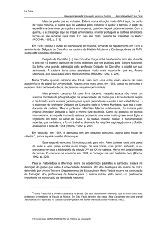 Lia Faria                                                                                                                    9 

                                           Mesa coordenada: Educação, género e história             Coordenada por: Lia Faria 

                  Meu pai pediu que eu voltasse. Estava numa situação muito difícil aqui, do ponto 
         de  vista  material,  e  queria  que  eu  voltasse  para  trabalhar  e  ajudar  a  família.  A  partir  da 
         experiência de ensinar português a estrangeiros, quando cheguei pude me manter. Com a 
         guerra,  e  a  presença  aqui  de  tropas  americanas,  ensinar  português  à  colônia  americana 
         tornou­se  até  rendoso  para  mim.  Fiz  isso  até  1943,  quando  fui  trabalhar  no  DASP 
         (ROCHA, 1992, p. 219). 

       Em  1944 conclui o curso de licenciatura em história, tornando­se rapidamente em 1946 a 
assistente de Delgado de Carvalho, na cadeira de História Moderna e Contemporânea da FNFi. 
Sobre este episódio comentou: 

                  Delgado de Carvalho (...) me convidou. Eu já vinha colaborando com ele, durante 
         o  ano  de  45  escrevi  capítulos  de  livros  didáticos  que  ele  publicou  pela  Editora  Nacional. 
         Eu  tinha  uma  grande  admiração  pelo  professor  Delgado  de  Carvalho  e  aceitei  ser  sua 
         assistente.  A  cadeira  tinha  outro  assistente  muito  mais  importante  que  eu,  Antero 
         Manhães, que dava aulas sobre Renascimento. (ROCHA, 1992, p. 221). 

      Maria  Yedda  quando  retornou  dos  EUA,  veio  com  uma  outra  visão  acerca  do  meio 
acadêmico e do papel da Universidade. Alguns anos mais tarde, em 1953, passa no concurso e 
recebe o título de livre­docência, declarando naquela oportunidade: 

                  Meu  primeiro  concurso  foi  para  livre  docente.  Naquela  época  não  havia  um 
         sistema montado de pós­graduação na universidade, de modo que a livre­docência supria 
         o doutorado, e era a única garantia para quem pretendesse suceder a um catedrático (...) 
         o  sucessor  do  professor  Delgado  de  Carvalho  seria  o  Antero  Manhães,  que  era  o  livre­ 
         docente  da  cadeira.  Mas  o  professor  Manhães  faleceu  subitamente,  fui  instada  pelo 
         próprio  professor  Delgado  a  fazer  a  minha  livre­docência.  Como  eu  gostava  de  política 
         internacional,  e  naquele momento  estava  ocorrendo  uma crise muito  grave  entre Egito  e 
         Inglaterra  em  torno  do  canal  de  Suez  e  do  Sudão,  mandei  buscar  a  documentação 
         recente, que me faltava, e fiz um trabalho chamado As relações anglo­egípcias e o Sudão, 
         analisando a crise de 1951 (Rocha, 1992, p. 229). 

      Em  seguida,  em  1957,  é  aprovada  em  um  segundo  concurso,  agora  para  titular  de 
       12 
cátedra  , sobre aquela ocasião afirmou que: 

                 Esse segundo concurso foi muito puxado para mim. Além da tese havia unia prova 
         de  aula  e  uma  prova  escrita  muito  longa,  de  seis  horas,  com  ponto  sorteado,  e  eu 
         precisava ter toda a bibliografia do século XV ao  XX  na cabeça. Havia mil possibilidades 
         de  temas.  O  concurso  se  encerrou  em  1957,  e  consegui  me  sair  bastante  bem  (Rocha, 
         1992, p. 229). 

       Para  a  historiadora  a  diferença  entre  os  acadêmicos  paulistas  e  cariocas,  estava  na 
definição  do  papel  que  cabia  à  universidade  brasileira.  Um  dos  destaques  do  ensino  na  FNFi, 
defendido por Anísio Teixeira (Departamento de Educação) e Maria Yedda estava na valorização 
da  formação  dos  professores  de  história  para  o  ensino  médio,  visto  como  um  profissional 
importante na construção da identidade nacional. 




        12 
           Maria  Yedda  foi  a  primeira  catedrática  no  Brasil.  Em  seus  depoimentos  relembrou  que  só  havia  uma  outra 
professora  universitária  na  Escola  de  Música.  Em  São  Paulo  também  não  havia,  Alice  Canabrava  era  uma  grande 
historiadora e foi reprovada no concurso da USP porque era mulher (Revista Estudos Históricos, 1992).




        VII Congresso LUSO­BRASILEIRO de História da Educação 
 