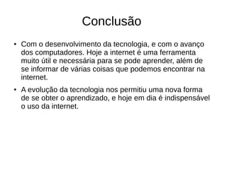 Conclusão 
● Com o desenvolvimento da tecnologia, e com o avanço 
dos computadores. Hoje a internet é uma ferramenta 
muito útil e necessária para se pode aprender, além de 
se informar de várias coisas que podemos encontrar na 
internet. 
● A evolução da tecnologia nos permitiu uma nova forma 
de se obter o aprendizado, e hoje em dia é indispensável 
o uso da internet. 
 