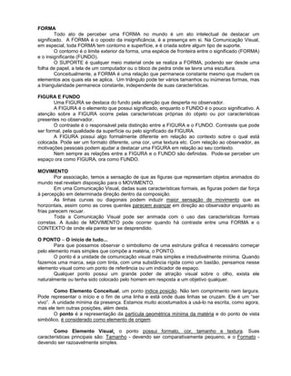 FORMA
Todo ato de perceber uma FORMA no mundo é um ato intelectual de destacar um
significado. A FORMA é o oposto da insignificância, é a presença em si. Na Comunicação Visual,
em especial, toda FORMA tem contorno e superfície, e é criada sobre algum tipo de suporte.
O contorno é o limite exterior da forma, uma espécie de fronteira entre o significado (FORMA)
e o insignificante (FUNDO).
O SUPORTE é qualquer meio material onde se realiza a FORMA, podendo ser desde uma
folha de papel, a tela de um computador ou o bloco de pedra onde se lavra uma escultura.
Conceitualmente, a FORMA é uma relação que permanece constante mesmo que mudem os
elementos aos quais ela se aplica. Um triângulo pode ter vários tamanhos ou inúmeras formas, mas
a triangularidade permanece constante, independente de suas características.
FIGURA E FUNDO
Uma FIGURA se destaca do fundo pela atenção que desperta no observador.
A FIGURA é o elemento que possui significado, enquanto o FUNDO é o pouco significativo. A
atenção sobre a FIGURA ocorre pelas características próprias do objeto ou por características
presentes no observador.
O contraste é o responsável pela distinção entre a FIGURA e o FUNDO. Contraste que pode
ser formal, pela qualidade da superfície ou pelo significado da FIGURA.
A FIGURA possui algo formalmente diferente em relação ao contexto sobre o qual está
colocada. Pode ser um formato diferente, uma cor, uma textura etc. Com relação ao observador, as
motivações pessoais podem ajudar a destacar uma FIGURA em relação ao seu contexto.
Nem sempre as relações entre a FIGURA e o FUNDO são definidas. Pode-se perceber um
espaço ora como FIGURA, ora como FUNDO.
MOVIMENTO
Por associação, temos a sensação de que as figuras que representam objetos animados do
mundo real revelam disposição para o MOVIMENTO.
Em uma Comunicação Visual, dadas suas características formais, as figuras podem dar força
à percepção em determinada direção dentro da composição.
As linhas curvas ou diagonais podem induzir maior sensação de movimento que as
horizontais, assim como as cores quentes parecem avançar em direção ao observador enquanto as
frias parecem recuar.
Toda a Comunicação Visual pode ser animada com o uso das características formais
corretas. A ilusão de MOVIMENTO pode ocorrer quando há contraste entre uma FORMA e o
CONTEXTO de onde ela parece ter se desprendido.
O PONTO – O início de tudo...
Para que possamos observar o simbolismo de uma estrutura gráfica é necessário começar
pelo elemento mais simples que compõe a matéria, o PONTO.
O ponto é a unidade de comunicação visual mais simples e irredutivelmente mínima. Quando
fazemos uma marca, seja com tinta, com uma substância rígida como um bastão, pensamos nesse
elemento visual como um ponto de referência ou um indicador de espaço.
Qualquer ponto possui um grande poder de atração visual sobre o olho, exista ele
naturalmente ou tenha sido colocado pelo homem em resposta a um objetivo qualquer.
Como Elemento Conceitual, um ponto indica posição. Não tem comprimento nem largura.
Pode representar o início e o fim de uma linha e está onde duas linhas se cruzam. Ele é um “ser
vivo”. A unidade mínima da presença. Estamos muito acostumados a usá-lo na escrita, como agora,
mas ele tem outras posições, além desta.
O ponto é a representação da partícula geométrica mínima da matéria e do ponto de vista
simbólico, é considerado como elemento de origem.
Como Elemento Visual, o ponto possui formato, cor, tamanho e textura. Suas
características principais são: Tamanho - devendo ser comparativamente pequeno, e o Formato -
devendo ser razoavelmente simples.
 