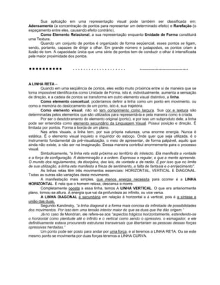 Sua aplicação em uma representação visual pode também ser classificada em:
Adensamento (a concentração de pontos para representar um determinado efeito) e Rarefação (o
espaçamento entre eles, causando efeito contrário).
Como Elemento Relacional, a sua representação enquanto Unidade de Forma constituirá
uma Textura.
Quando um conjunto de pontos é organizado de forma seqüencial, esses pontos se ligam,
sendo, portanto, capazes de dirigir o olhar. Em grande número e justapostos, os pontos criam a
ilusão de tom. A capacidade única que uma série de pontos tem de conduzir o olhar é intensificada
pela maior proximidade dos pontos.
.......... . . . . . . . . . . . . . . . . . . . . ....................................
A LINHA RETA –
Quando em uma seqüência de pontos, eles estão muito próximos entre si de maneira que se
torna impossível identifica-los como Unidade de Forma, isto é, individualmente, aumenta a sensação
de direção, e a cadeia de pontos se transforma em outro elemento visual distintivo, a linha.
Como elemento conceitual, poderíamos definir a linha como um ponto em movimento, ou
como a memória do deslocamento de um ponto, isto é, sua trajetória.
Como elemento visual, não só tem comprimento como largura. Sua cor e textura são
determinadas pelos elementos que são utilizados para representá-la e pela maneira como é criada.
Por ser o desdobramento do elemento original (ponto), e por isso um subproduto dele, a linha
pode ser entendida como elemento secundário da Linguagem Visual. Possui posição e direção. É
limitada por pontos. Forma a borda de um plano.
Nas artes visuais, a linha tem, por sua própria natureza, uma enorme energia. Nunca é
estática. É o elemento visual inquieto e inquiridor do esboço. Onde quer que seja utilizada, é o
instrumento fundamental da pré-visualização, o meio de apresentar, de forma palpável, aquilo que
ainda não existe, a não ser na imaginação. Dessa maneira contribui enormemente para o processo
visual.
Simbolicamente, “a linha reta está próxima ao território do intelecto. Ela manifesta a vontade
e a força de configuração. A determinação e a ordem. Expressa o regular, o que a mente apreende.
O mundo dos regulamentos, da disciplina, das leis, da vontade e da razão. É por isso que no limite
de sua utilização, a linha reta manifesta a frieza de sentimento, a falta de fantasia e o enrijecimento”.
As linhas retas têm três movimentos essenciais: HORIZONTAL, VERTICAL E DIAGONAL.
Todas as outras são variações deste movimento.
A manifestação mais simples, que menos energia necessita para ocorrer é a LINHA
HORIZONTAL. É nela que o homem relaxa, descansa e morre.
Completamente oposta a essa linha, temos A LINHA VERTICAL. O que era anteriormente
plano, tornou-se altura. A energia que vai da profundeza ao infinito, ou vice versa.
A LINHA DIAGONAL é secundária em relação à horizontal e à vertical, pois é a síntese e
união das duas.
Segundo Kandinsky, “a linha diagonal é a forma mais concisa da infinidade de possibilidades
dos movimentos. Por isso tem uma tensão interior maior do que as duas que lhe dão origem.”
Já no caso de Mondrian, ele refere-se aos “aspectos trágicos horizontalmente, estendendo-se
o horizontal como plenitude até o infinito e o vertical como sendo o opressivo, o esmagador, e ele
definitivamente estava procurando estruturas transversais que libertariam as pessoas dessas forças
opressivas herdadas.”
Um ponto pode ser posto para andar por uma força, e aí teremos a LINHA RETA. Ou se este
mesmo ponto se movimenta por duas forças teremos a LINHA CURVA.
 