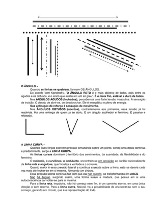 O ÂNGULO -
Quando as linhas se quebram, formam OS ÂNGULOS.
De acordo com Kandinsky, “O ÂNGULO RETO é o mais objetivo de todos, pois entre os
agudos e os obtusos, é o único que existe em um só grau”. É o mais frio, estável e duro de todos.
Nos ÂNGULOS AGUDOS (fechados), percebemos uma forte tensão masculina. A sensação
de incisão. O desejo de abrir-se, de desabrochar. Ele é energético e pleno de energia.
Sua aplicação dá reforço à sensação de movimento.
Nos ÂNGULOS OBTUSOS (abertos), contrariamente aos primeiros, essa tensão já foi
resolvida. Há uma entrega de quem já se abriu. É um ângulo acolhedor e feminino. É passivo e
relaxado.
A LINHA CURVA –
Quando duas forças exercem pressão simultânea sobre um ponto, sendo uma delas contínua
e predominante, surge a LINHA CURVA.
As linhas curvas dominam o território dos sentimentos, da suavidade, da flexibilidade e do
feminino.
O redondo, o curvilíneo, o ondulante, encontram-se em oposição ao caráter racionalizante
da linha reta e angulosa, que focaliza a vontade e o controle.
Quanto maior é essa pressão lateral e contínua exercida sobre a linha, esta se desvia cada
vez mais até fechar-se em si mesma, formando um círculo.
Essa pressão lateral contínua faz com que ela não quebre, se transformando em ARCO.
Não há ângulo, surgindo assim, uma forma suave e madura, que possui em si uma
autoconsciência por voltar-se para si mesma.
Para a linha reta, impulsiva, não há começo nem fim, é um caminho eterno, em uma única
direção e sem retorno. Para a linha curva, flexível, há a possibilidade de encontrar-se com o seu
começo, gerando um círculo, que é a representação do todo.
 