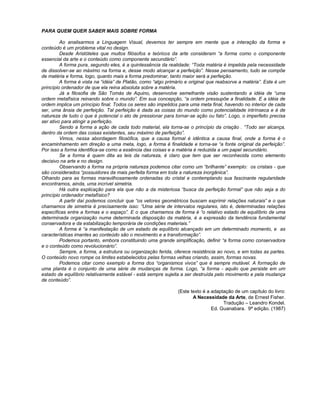 PARA QUEM QUER SABER MAIS SOBRE FORMA
Ao analisarmos a Linguagem Visual, devemos ter sempre em mente que a interação da forma e
conteúdo é um problema vital no design.
Desde Aristóteles que muitos filósofos e teóricos da arte consideram “a forma como o componente
essencial da arte e o conteúdo como componente secundário”.
A forma pura, segundo eles, é a quintessência da realidade: “Toda matéria é impelida pela necessidade
de dissolver-se ao máximo na forma e, desse modo alcançar a perfeição”. Nesse pensamento, tudo se compõe
de matéria e forma, logo, quanto mais a forma predominar, tanto maior será a perfeição.
A forma é vista na “idéia” de Platão, como “algo primário e original que reabsorve a matéria”. Este é um
princípio ordenador de que ela reina absoluta sobre a matéria.
Já a filosofia de São Tomás de Aquino, desenvolve semelhante visão sustentando a idéia de “uma
ordem metafísica reinando sobre o mundo”. Em sua concepção, “a ordem pressupõe a finalidade. E a idéia de
ordem implica um princípio final. Todos os seres são impelidos para uma meta final, havendo no interior de cada
ser, uma ânsia de perfeição. Tal perfeição é dada as coisas do mundo como potencialidade intrínseca e é de
natureza de tudo o que é potencial o ato de pressionar para tornar-se ação ou fato”. Logo, o imperfeito precisa
ser ativo para atingir a perfeição.
Sendo a forma a ação de cada todo material, ela torna-se o princípio da criação . “Todo ser alcança,
dentro da ordem das coisas existentes, seu máximo de perfeição”.
Vimos, nessa abordagem filosófica, que a causa formal é idêntica a causa final, onde a forma é o
encaminhamento em direção a uma meta, logo, a forma é finalidade e torna-se “a fonte original da perfeição”.
Por isso a forma identifica-se como a essência das coisas e a matéria é reduzida a um papel secundário.
Se a forma é quem dita as leis da natureza, é claro que tem que ser reconhecida como elemento
decisivo na arte e no design.
Observando a forma na própria natureza podemos citar como um “brilhante” exemplo: os cristais - que
são considerados “possuidores da mais perfeita forma em toda a natureza inorgânica”.
Olhando para as formas maravilhosamente ordenadas do cristal e contemplando sua fascinante regularidade
encontramos, ainda, uma incrível simetria.
Há outra explicação para ela que não a da misteriosa “busca da perfeição formal” que não seja a do
princípio ordenador metafísico?
A partir daí podemos concluir que “os vetores geométricos buscam exprimir relações naturais” e o que
chamamos de simetria é precisamente isso: “Uma série de intervalos regulares, isto é, determinadas relações
específicas entre a formas e o espaço”. E o que chamamos de forma é “o relativo estado de equilíbrio de uma
determinada organização numa determinada disposição da matéria, é a expressão da tendência fundamental
conservadora e da estabilização temporária de condições materiais.”
A forma é “a manifestação de um estado de equilíbrio alcançado em um determinado momento, e as
características imantes ao conteúdo são o movimento e a transformação”.
Podemos portanto, embora constituindo uma grande simplificação, definir “a forma como conservadora
e o conteúdo como revolucionário”.
Sempre, a forma, a estrutura ou organização ferida, oferece resistência ao novo, e em todas as partes.
O conteúdo novo rompe os limites estabelecidos pelas formas velhas criando, assim, formas novas.
Podemos citar como exemplo a forma dos “organismos vivos” que é sempre mutável. A formação de
uma planta é o conjunto de uma série de mudanças de forma. Logo, “a forma - aquilo que persiste em um
estado de equilíbrio relativamente estável - está sempre sujeita a ser destruída pelo movimento e pela mudança
de conteúdo”.
(Este texto é a adaptação de um capítulo do livro:
A Necessidade da Arte, de Ernest Fisher.
Tradução – Leandro Kondel.
Ed. Guanabara. 9ª edição. (1987)
````````````````````
 