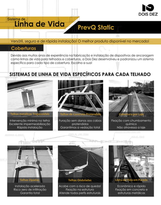 LinhadeVida
Sistemade
Intervençãomínimanatelha
Excelenteimpermeabilização
Rápidainstalação
Furaçãosem danosaoscabos
protendidos
Garantimosavedaçãototal
Fixaçãocom chumbamento
químico
Nãoatravessaalaje
Instalaçãoacelerada
Riscozerodeinfiltração
Garantiatotal
Acabecom oriscodequeda!
Fixaçãonaestrutura
Atendetodosperfisestruturais
Econômicoerápido
Fixaçãoem concretoe
estruturasmetálicas
PrevQStatic
Devidoaosmuitosanosdeexperiêncianafabricaçãoeinstalaçãodedispositivosdeancoragem
comolinhasdevidaparatelhadosecoberturas,aDoisDezdesenvolveuepadronizouum sistema
específicoparacadatipodecobertura.Escolhaasua!
SISTEMASDELINHADEVIDAESPECÍFICOSPARACADATELHADO
Coberturas
Versátil,seguroederápidainstalação!Omelhorprodutodisponívelnomercado!
TelhasmetálicasTrapezoidais
TelhasZipadas TelhasOnduladas LinhadeVidaemParede
TelhasdeConcretoProtendido CoberturaporLaje
 