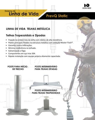 PrevQStaticLinhadeVida
Sistemade
• Fixaçãonaonda/cristadatelhacomrebitesdealtaresistência.
• PostesprincipaisﬁxadosnaestruturametálicacomvedaçãoMasterFlash®.
• Garanacontrainﬁltrações.
• Mínimainteferêncianotelhado.
• Galvanizaçãoafogo.
• ComponentesemaçoInox304.
•• Rápidainstalaçãocomequipeprópriaaltamentecapacitada.
LINHADEVIDA TELHASMETÁLICA
TelhasTrapezoidaiseZipadas
POSTEINTERMEDIÁRIO
PARATELHASZIPADAS
POSTEINTERMEDIÁRIO
PARATELHASTRAPEZOIDAIS
POSTEPARAINÍCIO
DETRECHO
 