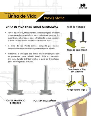 PrevQStaticLinhadeVida
Sistemade
• Telhasdeamianto,ﬁbrocimentoetelhasecológicas,oferecem
poucaounenhumaresistênciaparaotrânsitodepessoas.Por
experiência,sabemosqueestestelhadossãoosqueoferecem
omaiorriscoquandooassuntoétrabalhoemaltura.
• A linha devida PrevQ Stacé composta porﬁxações
desenvolvidasespeciﬁcamenteparaesse podetelhado.
• Indi• Indicamosa ulizaçãodaslinhasdevidaemconjuntocom
aspassarelas para telhado PrevQ Walk.Aspassarelas
têmcomofunçãodistribuirmelhoropesodotrabalhador
pelasondulaçõesdaestrutura.
LINHADEVIDAPARATELHASONDULADAS
POSTEINTERMEDIÁRIOPOSTEPARAINÍCIO
DETRECHO
FixaçãoparaVigaI
FixaçãoparaViga
em Madeira
TIPOSDEFIXAÇÃO
FixaçãoparaVigaU
 
