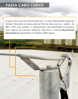 PASSACABOCURVO
Opassacabocurvofoidesenvolvidoparaosmaisdiferenciadoslayoutde
telhado.Possuímosumpassacabodelinhadevidacurvonasopçõesde
45ºe90ºparafacilitarodeslocamentodostrabalhadoresnospontos
maissegurosdaestruturaexistente,alémdisso,omesmonãoprecisará
desconectar-se,garanndoumtrabalho100%seguro.
 