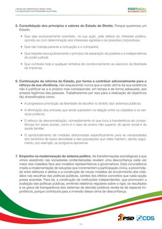 Linhas de Orientação geral para
a elaboração do programa eleitoral
11
5.	Consolidação dos princípios e valores do Estado de Direito. Porque queremos um
Estado:
•	 Que seja exclusivamente orientado, na sua ação, pela defesa do interesse público,
opondo-se com determinação aos interesses egoístas e às pressões corporativas;
•	 Que não transija perante a corrupção e o compadrio;
•	 Que respeite escrupulosamente o princípio da separação de poderes e a independência
do poder judicial;
•	 Que combata toda e qualquer tentativa de condicionamento ao exercício da liberdade
de imprensa.
6.	Continuação da reforma do Estado, por forma a contribuir adicionalmente para o
reforço da sua eficiência, não esquecendo nunca que a razão última da sua existência
não é justificar-se a si próprio mas corresponder, em tempo e de forma adequada, aos
anseios legítimos das pessoas. Trabalharemos por isso para a realização de objectivos
tão diversificados como:
•	 A progressiva promoção da liberdade de escolha no âmbito dos sistemas públicos;
•	 A eliminação dos entraves que ainda subsistem na relação entre os cidadãos e os ser-
viços públicos;
•	 O reforço da descentralização, nomeadamente no que toca à transferência de compe-
tências em áreas sociais, como é o caso do ensino não superior, do apoio social e da
saúde familiar;
•	 O aprofundamento de medidas direcionadas especificamente para as necessidades
dos territórios de baixa densidade e das populações que neles habitam, dando segui-
mento, por exemplo, ao programa Aproximar.
7.	Empenho na modernização do sistema político. As transformações sociológicas a que
vimos assistindo nas sociedades ocidentalizadas revelam uma desconfiança cada vez
maior dos cidadãos face aos modelos representativos e governativos. Esta circunstância
impõe a implementação de soluções que incrementem a participação cívica, a proximida-
de entre eleitores e eleitos e a construção de novos modelos de envolvimento dos cida-
dãos nas escolhas das políticas públicas, cientes dos efeitos concretos que cada opção
possa acarretar. Para tal, a construção de instituições independentes, que promovam a
avaliação das políticas públicas, emitindo relatórios regulares sobre o rigor, os resultados
e os graus de transparência dos sistemas de decisão públicos revela-se de especial im-
portância, porque contribuirá para a inversão desse clima de desconfiança.
 