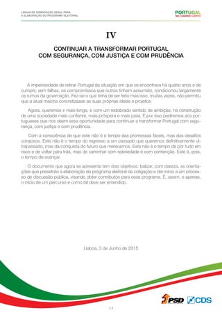 Linhas de Orientação geral para
a elaboração do programa eleitoral
13
IV
Continuar a transformar Portugal
com segurança, com justiça e com prudência
A imperiosidade de retirar Portugal da situação em que se encontrava há quatro anos e de
cumprir, sem falhas, os compromissos que outros tinham assumido, condicionou largamente
os rumos da governação. Fez-se o que tinha de ser feito mas isso, muitas vezes, não permitiu
que a atual maioria concretizasse as suas próprias ideias e projetos.
Agora, queremos ir mais longe, e com um redobrado sentido de ambição, na construção
de uma sociedade mais confiante, mais próspera e mais justa. E por isso pediremos aos por-
tugueses que nos deem essa oportunidade para continuar a transformar Portugal com segu-
rança, com justiça e com prudência.
Com a consciência de que este não é o tempo das promessas fáceis, mas dos desafios
corajosos. Este não é o tempo do regresso a um passado que queremos definitivamente ul-
trapassado, mas da conquista do futuro que merecemos. Este não é o tempo de por tudo em
risco e de voltar para trás, mas de caminhar com sobriedade e com contenção. Este é, pois,
o tempo de avançar.
O documento que agora se apresenta tem dois objetivos: balizar, com clareza, as orienta-
ções que presidirão à elaboração do programa eleitoral da coligação e dar início a um proces-
so de discussão pública, visando obter contributos para esse programa. É, assim, e apenas,
o início de um percurso e como tal deve ser entendido.
Lisboa, 3 de Junho de 2015
 