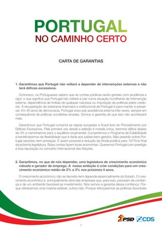 2
1. Garantimos que Portugal não voltará a depender de intervenções externas e não
terá défices excessivos.
Connosco, os Portugueses sabem que as contas públicas serão geridas com prudência e
rigor, o que significa que Portugal não voltará a cair numa situação humilhante de intervenção
externa, dependência de troikas de qualquer natureza ou imposição de políticas pelos credo-
res. A recuperação da soberania financeira e institucional de Portugal é para manter e preser-
var. Em 40 anos de democracia, Portugal viveu sob assistência externa três vezes, sempre em
consequência de políticas socialistas erradas. Somos a garantia de que isso não acontecerá
mais.
Garantimos que Portugal cumprirá as regras europeias e ficará livre do Procedimento por
Défices Excessivos. Pela primeira vez desde a adesão à moeda única, teremos défice abaixo
de 3% e caminhamos para o equilíbrio orçamental. Cumpriremos o Programa de Estabilidade
e beneficiaremos da flexibilidade que é dada aos países bem geridos. Não pesarão sobre Por-
tugal sanções nem ameaças. É assim possível a redução da divida publica para 107%no final
da próxima legislatura. Boas contas fazem boas economias. Queremos Portugal com prestígio
e boa reputação no concerto internacional das Nações.
2. Garantimos, no que de nós depender, uma legislatura de crescimento económico
robusto e gerador de emprego. A nossa ambição é criar condições para um cres-
cimento económico médio de 2% a 3% nos próximos 4 anos.
O crescimento económico não se decreta nem depende essencialmente do Estado. O cres-
cimento económico é principalmente obra das empresas que, para isso, precisam de confian-
ça e de um ambiente favorável ao investimento. Nós somos a garantia dessa confiança. Por-
que oferecemos uma maioria estável; outros não. Porque reforçaremos as políticas favoráveis
CARTA DE GARANTIAS
 