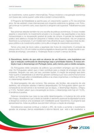 CARTA DE GARANTIAS
3
ao investimento; outros querem interrompê-las. Porque iniciámos a recuperação económica
com bases sãs; outros querem voltar atrás e podem comprometê-la.
O Programa de Estabilidade já aponta para um crescimento superior a 2% nos próximos
anos. Se não existirem crises internacionais com impactos sistémicos ou globais, e se Portu-
gal continuar no caminho certo, esse objectivo é atingível e até superável. Trabalharemos para
isso.
Nas próximas eleições também há uma escolha de políticas económicas. O nosso modelo
assenta o crescimento no investimento privado e na inovação, nas exportações e nos bens
transacionáveis e na recuperação gradual do poder de compra. A parcela de investimento
público será seletiva e focada em pequenas e médias obras necessárias, não em projectos
faraónicos ou sumptuosos. É um modelo bem mais eficiente do que o regresso à tese da des-
pesa pública e do investimento público como alfa e ómega do crescimento económico.
Temos uma visão de futuro sobre a repartição dos frutos do crescimento. A ambição de
crescer entre 2% e 3% em média na próxima legislatura deverá permitir criação liquida e sus-
tentada de emprego, concretizar a moderação fiscal e cumprir o serviço da dívida.
3. Garantimos, dentro do que está ao alcance de um Governo, uma legislatura em
que a redução continuada do desemprego seja a prioridade máxima. A nossa am-
bição é que o desemprego em Portugal, baixe, pelo menos, para a média europeia.
Os Portugueses estão cansados de políticos que prometem empregos que não podem
criar. Os Portugueses sabem que o maior contributo para a criação de empregos vem das
empresas. Ninguém nos verá, por isso, prometer ilusões. A criação de emprego será tanto
maior quanto a estabilidade e as reformas gerarem confiança e por isso a economia funcionar
melhor; se Portugal voltar à instabilidade política e às crises orçamentais, a confiança diminui
e o desemprego ressente-se.
Os desempregados não são números. São pessoas, são famílias, são projectos de vida
desfeitos, são ambições adiadas e talentos desperdiçados. Os Portugueses sabem que em
consequência da bancarrota e da recessão que se seguiu, o desemprego disparou. Chegou
a 17,5%. Também sabem que a recuperação se iniciou: o desemprego está hoje em 13.0%.
A tendência é positiva.
Estamos conscientes que, para os que estão desempregados, a mudança de ciclo ainda
não chegou. Acreditamos que o direito ao trabalho é elemento essencial da dignidade humana
e desejamos construir uma sociedade com mobilidade social. Garantimos, no programa que
apresentaremos, todas as políticas que permitem reforçar a criação de emprego.
Consideramos essencial continuar a reduzir o IRC, de modo a aumentar o investimento
gerador de emprego; damos estabilidade à reforma laboral, que está a dar resultados, e
 