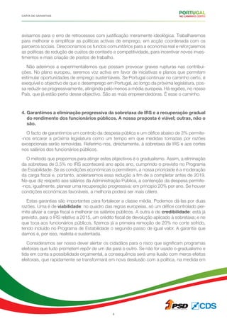 CARTA DE GARANTIAS
4
avisamos para o erro de retrocessos com justificação meramente ideológica. Trabalharemos
para melhorar e simplificar as políticas activas de emprego, em acção coordenada com os
parceiros sociais. Direccionamos os fundos comunitários para a economia real e reforçaremos
as políticas de redução de custos de contexto e competitividade, para incentivar novos inves-
timentos e mais criação de postos de trabalho.
Não aderimos a experimentalismos que possam provocar graves rupturas nas contribui-
ções. No plano europeu, seremos voz activa em favor de iniciativas e planos que permitam
estimular oportunidades de emprego sustentáveis. Se Portugal continuar no caminho certo, é
exequível o objectivo de que o desemprego em Portugal, ao longo da próxima legislatura, pos-
sa reduzir-se progressivamente, atingindo pelo menos a média europeia. Há regiões, no nosso
País, que já estão perto desse objectivo. São as mais empreendedoras. É esse o caminho.
4. Garantimos a eliminação progressiva da sobretaxa de IRS e a recuperação gradual
do rendimento dos funcionários públicos. A nossa proposta é viável; outras, não o
são.
O facto de garantirmos um controlo da despesa pública e um défice abaixo de 3% permite-
-nos encarar a próxima legislatura como um tempo em que medidas tomadas por razões
excepcionais serão removidas. Referimo-nos, directamente, à sobretaxa de IRS e aos cortes
nos salários dos funcionários públicos.
O método que propomos para atingir estes objectivos é o gradualismo. Assim, a eliminação
da sobretaxa de 3.5% no IRS acontecerá ano após ano, cumprindo o previsto no Programa
de Estabilidade. Se as condições económicas o permitirem, a nossa prioridade é a moderação
da carga fiscal e, portanto, aceleraremos essa redução a fim de a completar antes de 2019.
No que diz respeito aos salários da Administração Pública, a contenção da despesa permite-
-nos, igualmente, planear uma recuperação progressiva: em principio 20% por ano. Se houver
condições económicas favoráveis, a melhoria poderá ser mais célere.
Estas garantias são importantes para fortalecer a classe média. Podemos dá-las por duas
razões. Uma é de viabilidade: no quadro das regras europeias, só um défice controlado per-
mite aliviar a carga fiscal e melhorar os salários públicos. A outra é de credibilidade: está já
previsto, para o IRS relativo a 2015, um crédito fiscal de devolução aplicado à sobretaxa; e no
que toca aos funcionários públicos, fizemos já a primeira remoção de 20% no corte sofrido,
tendo incluído no Programa de Estabilidade o segundo passo de igual valor. A garantia que
damos é, por isso, realista e sustentada.
Consideramos ser nosso dever alertar os cidadãos para o risco que significam programas
eleitorais que tudo prometem repôr de um dia para o outro. Se não for usado o gradualismo e
tida em conta a possibilidade orçamental, a consequência será uma ilusão com meros efeitos
eleitorais, que rapidamente se transformará em nova desilusão com a política, na medida em
 