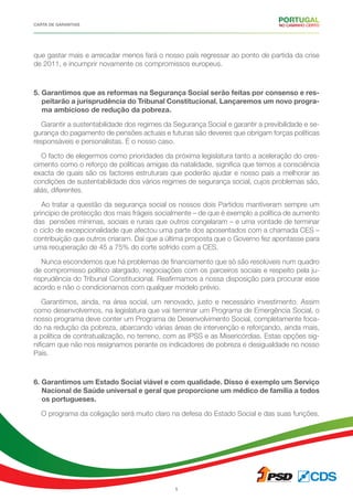 CARTA DE GARANTIAS
5
que gastar mais e arrecadar menos fará o nosso país regressar ao ponto de partida da crise
de 2011, e incumprir novamente os compromissos europeus.
5. Garantimos que as reformas na Segurança Social serão feitas por consenso e res-
peitarão a jurisprudência do Tribunal Constitucional. Lançaremos um novo progra-
ma ambicioso de redução da pobreza.
Garantir a sustentabilidade dos regimes da Segurança Social e garantir a previbilidade e se-
gurança do pagamento de pensões actuais e futuras são deveres que obrigam forças políticas
responsáveis e personalistas. É o nosso caso.
O facto de elegermos como prioridades da próxima legislatura tanto a aceleração do cres-
cimento como o reforço de políticas amigas da natalidade, significa que temos a consciência
exacta de quais são os factores estruturais que poderão ajudar e nosso país a melhorar as
condições de sustentabilidade dos vários regimes de segurança social, cujos problemas são,
aliás, diferentes.
Ao tratar a questão da segurança social os nossos dois Partidos mantiveram sempre um
principio de protecção dos mais frágeis socialmente – de que é exemplo a política de aumento
das pensões mínimas, sociais e rurais que outros congelaram – e uma vontade de terminar
o ciclo de excepcionalidade que afectou uma parte dos aposentados com a chamada CES –
contribuição que outros criaram. Daí que a última proposta que o Governo fez apontasse para
uma recuperação de 45 a 75% do corte sofrido com a CES.
Nunca escondemos que há problemas de financiamento que só são resolúveis num quadro
de compromisso político alargado, negociações com os parceiros sociais e respeito pela ju-
risprudência do Tribunal Constitucional. Reafirmamos a nossa disposição para procurar esse
acordo e não o condicionamos com qualquer modelo prévio.
Garantimos, ainda, na área social, um renovado, justo e necessário investimento. Assim
como desenvolvemos, na legislatura que vai terminar um Programa de Emergência Social, o
nosso programa deve conter um Programa de Desenvolvimento Social, completamente foca-
do na redução da pobreza, abarcando várias áreas de intervenção e reforçando, ainda mais,
a política de contratualização, no terreno, com as IPSS e as Misericórdias. Estas opções sig-
nificam que não nos resignamos perante os indicadores de pobreza e desigualdade no nosso
País.
6. Garantimos um Estado Social viável e com qualidade. Disso é exemplo um Serviço
Nacional de Saúde universal e geral que proporcione um médico de família a todos
os portugueses.
O programa da coligação será muito claro na defesa do Estado Social e das suas funções.
 