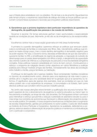 CARTA DE GARANTIAS
7
que o Estado deve estabelecer com os cidadãos. Os de hoje e os de amanhã. Aguardaremos
pelo tempo próprio, e esperamos capacidade de diálogo de todas as forças políticas que as-
sumem compromissos europeus e nacionais que enquadram políticas responsáveis.
8. Garantimos que a próxima legislatura dará particular importância às questões da
demografia, da qualificação das pessoas e da coesão do território.
Governar é escoher. Os temas estruturais ganham maior oportunidade e essencialidade
quando as condições do país, felizmente, já não são as da emergência ou da excepcionalida-
de.
Escolhemos centrar mais a nossa acção governativa em três áreas fundamentais.
A primeira é a questão demográfica: queremos reforçar as políticas que removam obstá-
culos à constituição de famílias e à educação dos filhos. São, naturalmente, políticas cujo im-
pacto se mede a longo prazo, mas o nosso declínio demográfico é demasiado negativo para
se poder esperar. Por isso, o Governo tomou decisões emblemáticas de que são exemplos o
quociente familiar no IRS, a simplificação do regime da adopção, a majoração do subsídio de
desemprego para os casais desempregados com filhos a cargo, o alargamento da capacidade
das creches e jardins de infância ou a preparação do país para a nova escolaridade obrigatória
completa. Estas políticas merecem estabilidade em nome do bem comum. Continuaremos o
esforço: o programa da coligação deverá conter objectivos em vários Ministérios e políticas
públicas para reforçar medidas amigas das famílias, nomeadamente nas áreas da conciliação
entre trabalho e família, preços familiares ou habitação.
O enfoque na demografia não é apenas natalista. Deve compreender medidas inovadoras
no domínio do envelhecimento activo, olhando para uma esperança de vida maior e para o
sentido útil e o orgulho que uma sociedade deve ter na geração que já se aposentou ou re-
formou. É significativo, para dar apenas dois exemplos, rever as condições em que os mais
velhos podem dar a sua experiência às empresas, à comunidade e ao Estado, bem como
efectivar políticas que conciliem reforma parcial e trabalho parcial.
No centro das nossas atenções estará também a qualificação dos recursos humanos. Nin-
guém esperará de nós o abrandamento da exigência no sistema educativo ou menor rigor no
recrutamento e avaliação, ao longo da vida, dos docentes. Os Portugueses contam connosco
para intensificar o esforço que permite a redução sustentada do abandono escolar ou para ir
mais longe nos contratos de autonomia que favoreçam a diferenciação dos projectos escola-
res na rede pública. Em paralelo, o nosso programa acentuará as condições para o surgimento
de escolas independentes, geridas por professores no sector público, e para dar efectividade
ao Estatuto do Ensino Particular e Cooperativo. Apostamos na qualidade, defendemos a exi-
gência, estamos abertos à diferenciação de projectos públicos e mantemos a contratualização
com o particular e cooperativo.
 