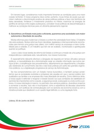 CARTA DE GARANTIAS
8
Em terceiro lugar, consideramos muito importante fomentar as condições para uma maior
coesão territorial. O nosso programa deve conter, portanto, novas linhas de acção que per-
mitam melhorar a discriminação positiva de várias políticas públicas a favor dos territórios de
baixa densidade, fortalecer o investimento produtivo no interior, maximizar as sinergias de
partilha de serviços entre orgãos autárquicos, conceber novas políticas de descentralização e
melhorar as condições técnicas para um eficiente planeamento regional.
9. Garantimos um Estado mais justo e eficiente, queremos uma sociedade com maior
autonomia e liberdade de escolha.
Muitas reformas para modernizar o Estado e conferir-lhe sobriedade foram feitas. O trabalho
não está acabado. Muitas reformas foram decididas, legisladas e internacionalmente reconhe-
cidas para termos uma justiça mais célere, com melhor serviço às empresas e maior confia-
biliade para o cidadão. É um trabalho que tem de ser avaliado, monitorizado e aperfeiçoado
quando se justifique.
Levar a cabo novas tarefas de reforma do Estado e continuar a missão de uma justiça com
independência e celeridade está, naturalmente, nos nossos horizontes
É especialmente relevante efectivar a obrigação de resposta em tempo útil pelos serviços
públicos; a impossibilidade de a Administração exigir ao cidadão informação que outros ser-
viços já têm; a simplificação dos procedimentos, departamento por departamento; a fiscaliza-
ção redobrada do cumprimento das leis e das boas práticas por parte dos grandes organis-
mos públicos; ou a digitalização progressiva do serviço da Administração.
Se nos comprometemos com um Estado menos burocrático, é também porque acredi-
tamos que as sociedades evoluídas e prósperas são aquelas em que o serviço público tem
qualidade e as famílias e as empresas têm maior liberdade de escolha. Como referimos atrás,
a nossa opção é defender e revigorar o Estado Social e as suas condições de viabilidade em
sectores tão importantes como a saúde, a segurança social, a educação ou a luta contra a po-
breza. A nossa orientação é mesmo, no perímetro dos serviços públicos, diversificar projectos
e aumentar a escolha. Isso não é incompatível, como a experiência de décadas claramente
demonstra, com políticas de contratualização com os sectores da economia social ou com a
iniciativa privada que obedecem a um quadro legal definido e a uma regulação forte.
Lisboa, 03 de Junho de 2015
 