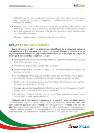 Linhas de Orientação geral para
a elaboração do programa eleitoral
4
•	 O País financia-se nos mercados internacionais a taxas de juro historicamente baixas
(nalguns casos até negativas), o que permitiu, nomeadamente, o início dos reembolsos
antecipados ao FMI;
•	 O défice público diminuiu em mais de 12,4 mil milhões de euros, dos quais 8,5 mil
milhões se ficaram a dever à redução da despesa (e isto sem contar com a despesa
certa que o atual governo conseguiu evitar, por exemplo, através da renegociação das
parcerias público privadas);
•	 O saldo primário apresenta consistentemente valores positivos.
O ponto de que agora partimos
Como afirmámos em 2011 no programa do atual Governo, a legislatura teria dois
tempos distintos. E a verdade é que o acerto da estratégia seguida permitiu abrir, na
segunda metade do mandato, um ciclo de crescimento, de confiança e de criação de
emprego. E os resultados são já bem visíveis:
•	 Pelo segundo ano consecutivo Portugal retomou o crescimento económico, o qual irá
acelerar nos próximos anos;
•	 O rendimento disponível das famílias está a aumentar;
•	 O desemprego reduziu-se de 17,5% para 13,0%, ao mesmo tempo que a criação de
emprego aumenta;
•	 As exportações batem sucessivos recordes, apesar de a economia de muitos dos nos-
sos principais parceiros se encontrar ainda numa situação de grande incerteza;
•	 Sectores como a agricultura, o mar e o turismo estão a dar contributos muito significa-
tivos para a recuperação económica;
•	 Portugal subiu de forma significativa em todos os rankings internacionais de competiti-
vidade, tornando-se mais atrativo para os investidores;
•	 Os índices de confiança, tanto de consumidores como de empresas, apresentam valo-
res que há muito anos se não registavam.
Sabemos que o mérito desta transformação é, antes do mais, dos Portugueses.
Da sua resiliência, do seu bom senso, da sua capacidade de vencer a adversidade. Mas tam-
bém sabemos que, sem uma estratégia coerente, todo esse esforço teria sido em
vão. Que, se como alguns propunham, tivessemos pedido mais tempo ou mais dinheiro aos
credores, teríamos aumentado a nossa dependência externa e não teríamos reconquistado a
nossa liberdade. Que se tivéssemos hesitado, a troika não teria saído do nosso País.
 