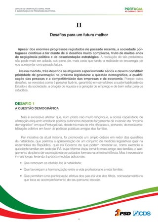 Linhas de Orientação geral para
a elaboração do programa eleitoral
6
II
Desafios para um futuro melhor
Apesar dos enormes progressos registados no passado recente, a sociedade por-
tuguesa continua a ter diante de si desafios muito complexos, fruto de muitos anos
de negligência política e de desorientação estratégica. A resolução de tais problemas
não pode mais ser adiada, sob pena de, mais cedo que tarde, a realidade se encarregar de
nos apresentar uma pesada fatura.
Nessa medida, três desafios se afiguram especialmente sérios e devem constituir
prioridade de governação na próxima legislatura: a questão demográfica, a qualifi-
cação das pessoas e a competitividade das empresas e da economia. Porque estes
desafios, se vencidos como é possível fazê-lo, garantirão em simultâneo a sustentabilidade do
Estado e da sociedade, a criação de riqueza e a geração de emprego e de bem estar para os
cidadãos.
Desafio 1
a questão demográfica
Não é excessivo afirmar que, num prazo não muito longínquo, a nossa capacidade de
afirmação enquanto entidade política autónoma depende largamente da inversão do “inverno
demográfico” em que Portugal caiu desde há mais de três décadas e, portanto, da nossa mo-
bilização coletiva em favor de políticas públicas amigas das famílias.
Por iniciativa da atual maioria, foi promovido um amplo debate em redor das questões
da natalidade, que permitiu a apresentação de um conjunto de medidas legislativas quer na
Assembleia da República, quer no Governo de que podem destacar-se, como exemplo o
quociente familiar em sede de IRS, cuja reforma visou torná-lo mais amigo das famílias, o alar-
gamento do plano de vacinação ou os cuidados formais na primeira infância. Mas é necessário
ir mais longe, levando à prática medidas adicionais:
•	 Que removam os obstáculos à natalidade;
•	 Que favoreçam a harmonização entre a vida profissional e a vida familiar;
•	 Que permitam uma participação efetiva dos pais na vida dos filhos, nomeadamente no
que toca ao acompanhamento do seu percurso escolar.
 