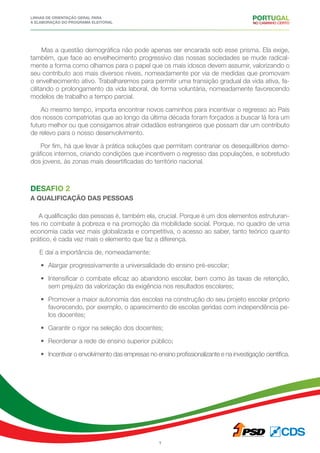 Linhas de Orientação geral para
a elaboração do programa eleitoral
7
Mas a questão demográfica não pode apenas ser encarada sob esse prisma. Ela exige,
também, que face ao envelhecimento progressivo das nossas sociedades se mude radical-
mente a forma como olhamos para o papel que os mais idosos devem assumir, valorizando o
seu contributo aos mais diversos níveis, nomeadamente por via de medidas que promovam
o envelhecimento ativo. Trabalharemos para permitir uma transição gradual da vida ativa, fa-
cilitando o prolongamento da vida laboral, de forma voluntária, nomeadamente favorecendo
modelos de trabalho a tempo parcial.
Ao mesmo tempo, importa encontrar novos caminhos para incentivar o regresso ao País
dos nossos compatriotas que ao longo da última década foram forçados a buscar lá fora um
futuro melhor ou que consigamos atrair cidadãos estrangeiros que possam dar um contributo
de relevo para o nosso desenvolvimento.
Por fim, há que levar à prática soluções que permitam contrariar os desequilíbrios demo-
gráficos internos, criando condições que incentivem o regresso das populações, e sobretudo
dos jovens, às zonas mais desertificadas do território nacional.
Desafio 2
a qualificação das pessoas
A qualificação das pessoas é, também ela, crucial. Porque é um dos elementos estruturan-
tes no combate à pobreza e na promoção da mobilidade social. Porque, no quadro de uma
economia cada vez mais globalizada e competitiva, o acesso ao saber, tanto teórico quanto
prático, é cada vez mais o elemento que faz a diferença.
E daí a importância de, nomeadamente:
•	 Alargar progressivamente a universalidade do ensino pré-escolar;
•	 Intensificar o combate eficaz ao abandono escolar, bem como às taxas de retenção,
sem prejuízo da valorização da exigência nos resultados escolares;
•	 Promover a maior autonomia das escolas na construção do seu projeto escolar próprio
favorecendo, por exemplo, o aparecimento de escolas geridas com independência pe-
los docentes;
•	 Garantir o rigor na seleção dos docentes;
•	 Reordenar a rede de ensino superior público;
•	 Incentivar o envolvimento das empresas no ensino profissionalizante e na investigação científica.
 