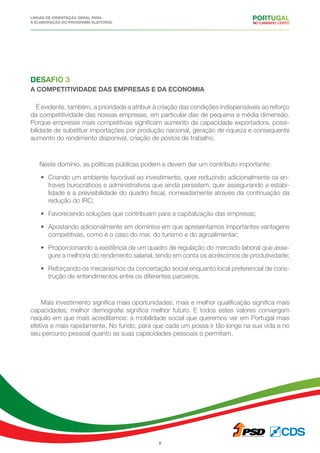 Linhas de Orientação geral para
a elaboração do programa eleitoral
8
Desafio 3
a competitividade das empresas e da economia
É evidente, também, a prioridade a atribuir à criação das condições indispensáveis ao reforço
da competitividade das nossas empresas, em particular das de pequena e média dimensão.
Porque empresas mais competitivas significam aumento da capacidade exportadora, possi-
bilidade de substituir importações por produção nacional, geração de riqueza e consequente
aumento do rendimento disponível, criação de postos de trabalho.
Neste domínio, as políticas públicas podem e devem dar um contributo importante:
•	 Criando um ambiente favorável ao investimento, quer reduzindo adicionalmente os en-
traves burocráticos e administrativos que ainda persistem, quer assegurando a estabi-
lidade e a previsibilidade do quadro fiscal, nomeadamente através da continuação da
redução do IRC;
•	 Favorecendo soluções que contribuam para a capitalização das empresas;
•	 Apostando adicionalmente em domínios em que apresentamos importantes vantagens
competitivas, como é o caso do mar, do turismo e do agroalimentar;
•	 Proporcionando a existência de um quadro de regulação do mercado laboral que asse-
gure a melhoria do rendimento salarial, tendo em conta os acréscimos de produtividade;
•	 Reforçando os mecanismos da concertação social enquanto local preferencial de cons-
trução de entendimentos entre os diferentes parceiros.
Mais investimento significa mais oportunidades; mais e melhor qualificação significa mais
capacidades; melhor demografia significa melhor futuro. E todos estes valores convergem
naquilo em que mais acreditamos: a mobilidade social que queremos ver em Portugal mais
efetiva e mais rapidamente. No fundo, para que cada um possa ir tão longe na sua vida e no
seu percurso pessoal quanto as suas capacidades pessoais o permitam.
 
