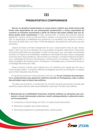 Linhas de Orientação geral para
a elaboração do programa eleitoral
9
III
PRESSUPOSTOS E COMPROMISSOS
Vencer os desafios fundamentais ao nosso futuro coletivo que ainda temos pela
frente está dependente de um pressuposto fundamental: a nossa capacidade de
construir as soluções necessárias a partir do reforço das bases sólidas que nos úl-
timos quatro anos construímos. É esta, precisamente, a fronteira das próximas eleições
legislativas: construir sobre os esforços feitos e acelerar a recuperação em termos sustentá-
veis; ou desperdiçar a credibilidade que ganhámos e os resultados que atingimos e correr o
sério risco de voltar atrás, com todo o rol de dificuldades e de problemas muito sérios que isso
acarretaria.
Apesar de todas as frentes emergenciais em que o atual Governo teve de agir, merece
realce o facto de nunca ter abdicado de uma perspetiva prospetiva, elaborando e aprovando
documentos definidores de estratégias a médio e longo prazo que, ancoradas nas previsões
contidas no Programa de Estabilidade, estabelecem prioridades de ação claras e adequadas
à natureza dos nossos problemas. São de referir, por exemplo, o Programa Nacional de Refor-
mas, a Estratégia de Fomento Industrial para o Crescimento e o Emprego, o Portugal 2020, o
Plano Estratégico de Infraestruturas e Transportes, a Estratégia para o Crescimento Verde ou
a Estratégia Nacional para o Mar.
Neste momento, importa assim salientar que, em coerência com aquela que tem sido a
nossa atuação política, o programa eleitoral da coligação assumirá as orientações e medidas
que constam daqueles documentos.
E é igualmente tendo em conta esse pano de fundo que há um conjunto de pressupos-
tos e compromissos que queremos reafirmar perante os Portugueses, seja no plano
dos princípios seja no plano das políticas.
No plano dos princípios, a manutenção de uma linha de ação governativa marcada pela
coerência, pela prudência, pela responsabilidade e pelo rigor. No plano das políticas:
1. Manutenção da credibilidade financeira, evitando políticas ou situações que con-
duzam a novas intervenções externas e assim salvaguardando a soberania nacio-
nal reconquistada:
•	 Cumprindo a meta de atingir, em 2019, um saldo orçamental positivo;
•	 Mantendo o equilíbrio das contas externas;
•	 Diminuindo progressiva e sustentadamente a dívida pública.
 