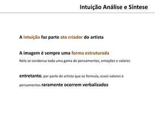 Intuição Análise e Síntese
A intuição faz parte ato criador do artista
A imagem é sempre uma forma estruturada
Nela se condensa toda uma gama de pensamentos, emoções e valores
entretanto, por parte do artista que os formula, esses valores e
pensamentos raramente ocorrem verbalizados
 