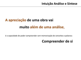 Intuição Análise e Síntese
A apreciação de uma obra vai
muito além de uma análise,
é a capacidade de poder compreender sem memorização de conceitos e palavras:
Compreender de si
 