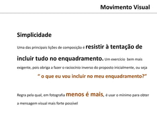 Simplicidade
Uma das principais lições de composição é resistir à tentação de
incluir tudo no enquadramento.Um exercício bem mais
exigente, pois obriga a fazer o raciocínio inverso do proposto inicialmente, ou seja
“ o que eu vou incluir no meu enquadramento?”
Regra pela qual, em fotografia menos é mais, é usar o mínimo para obter
a mensagem visual mais forte possível
Movimento Visual
 