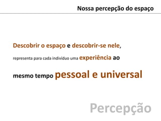 Nossa percepção do espaço
Descobrir o espaço e descobrir-se nele,
representa para cada indivíduo uma experiência ao
mesmo tempo pessoal e universal
Percepção
 