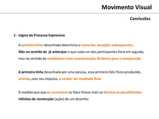 Movimento Visual
A primeira linha desenhada determina o rumo das atuações subsequentes.
Não no sentido de já antecipar o que cada um dos participantes faria em seguida,
mas no sentido de estabelecer uma caracterização dinâmica para a composição
A primeira linha desenhada por uma pessoa, esse primeiro fato físico produzido,
orienta, com seu impulso, o caráter do resultado final
À medida que que se acumulam os fatos físicos mais se diminui as possiblidades
infinitas de construção (ação) de um desenho
Conclusões
1- Lógica do Processo Expressivo
 