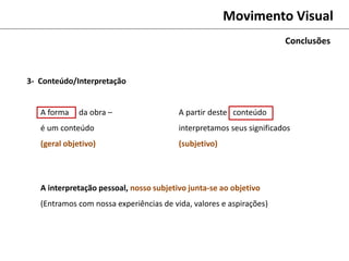 Movimento Visual
A forma da obra –
é um conteúdo
(geral objetivo)
Conclusões
A partir deste conteúdo
interpretamos seus significados
(subjetivo)
A interpretação pessoal, nosso subjetivo junta-se ao objetivo
(Entramos com nossa experiências de vida, valores e aspirações)
3- Conteúdo/Interpretação
 