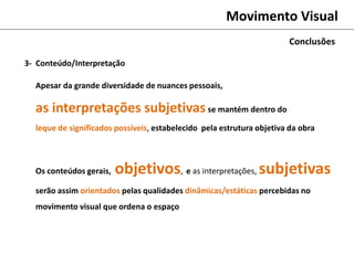 Movimento Visual
Conclusões
Apesar da grande diversidade de nuances pessoais,
as interpretações subjetivasse mantém dentro do
leque de significados possíveis, estabelecido pela estrutura objetiva da obra
Os conteúdos gerais, objetivos, e as interpretações, subjetivas
serão assim orientados pelas qualidades dinâmicas/estáticas percebidas no
movimento visual que ordena o espaço
3- Conteúdo/Interpretação
 