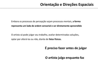 Orientação e Direções Espaciais
Embora os processos de percepção sejam processos mentais, a forma
representa um lado de ordem sensorial e ser diretamente apreendido
O artista só pode julgar seu trabalho, avaliar determinadas soluções,
optar por alterá-las ou não, diante de fatos físicos.
É preciso fazer antes de julgar
O artista julga enquanto faz
 