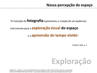 Nossa percepção do espaço
“A invenção da fotografiarepresentou a criação de um poderoso
instrumento para a exploraçãovisual do espaço
e a apreensão do tempo vivido”
TURAZZI, 2005, p. 4
TURAZZI, M. I. História e o ensino da fotografia. São Paulo: Moderna, 2005. Projeto Araribá: informes e documentos.
O USO DA FOTOGRAFIA EM SALA DE AULA : http://www.diaadiaeducacao.pr.gov.br/portals/pde/arquivos/5-4.pdf
Exploração
 
