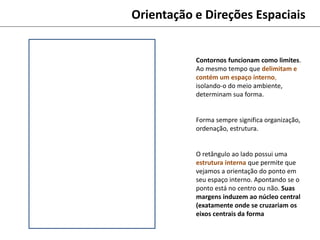 Orientação e Direções Espaciais
Contornos funcionam como limites.
Ao mesmo tempo que delimitam e
contém um espaço interno,
isolando-o do meio ambiente,
determinam sua forma.
Forma sempre significa organização,
ordenação, estrutura.
O retângulo ao lado possui uma
estrutura interna que permite que
vejamos a orientação do ponto em
seu espaço interno. Apontando se o
ponto está no centro ou não. Suas
margens induzem ao núcleo central
(exatamente onde se cruzariam os
eixos centrais da forma
 