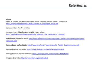Livros
Donis A. Dondis. Sintaxe da Linguagem Visual - Editora: Martins Fontes - Para baixar:
http://www3.uma.pt/dmfe/DONDIS_Sintaxe_da_Linguagem_Visual.pdf
Johannes Itten. The Art of Color.
Johannes Itten . The elements of color – para baixar:
http://monoskop.org/images/4/46/Itten_Johannes_The_Elements_of_Color.pdf
Vídeo sobre percepção visual: http://www.dailymotion.com/video/xsbas7_teste-o-seu-cerebro-percepcao-
sensorial_tech
Percepção de profundidade: http://www.cin.ufpe.br/~cabm/visao/PV_Aula03_DepthPerception.pdf
Percepção visual em bebês: https://www.youtube.com/watch?v=p6cqNhHrMJA
Percepção visual -Quarto de Ames: https://www.youtube.com/watch?v=Ttd0YjXF0no
Imagens de artistas: http://www.wikiart.org/en/alphabet
Referências
 