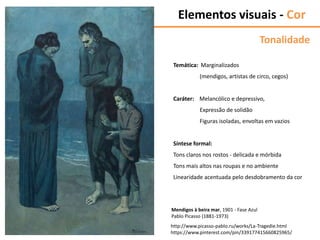 http://www.picasso-pablo.ru/works/La-Tragedie.html
https://www.pinterest.com/pin/339177415660825965/
Mendigos à beira mar, 1901 - Fase Azul
Pablo Picasso (1881-1973)
Tonalidade
Temática: Marginalizados
(mendigos, artistas de circo, cegos)
Caráter: Melancólico e depressivo,
Expressão de solidão
Figuras isoladas, envoltas em vazios
Síntese formal:
Tons claros nos rostos - delicada e mórbida
Tons mais altos nas roupas e no ambiente
Linearidade acentuada pelo desdobramento da cor
Elementos visuais - Cor
 