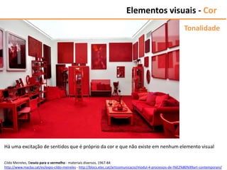 Elementos visuais - Cor
Tonalidade
Cildo Meireles, Desvio para o vermelho - materiais diversos, 1967-84
http://www.macba.cat/es/expo-cildo-meireles - http://blocs.xtec.cat/articomunicacio/modul-4-processos-de-l%E2%80%99art-contemporani/
Há uma excitação de sentidos que é próprio da cor e que não existe em nenhum elemento visual
 