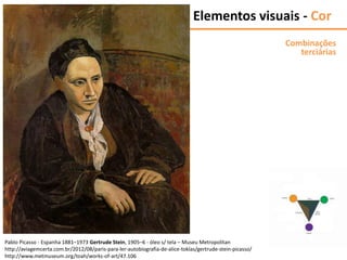Elementos visuais - Cor
Combinações
terciárias
Pablo Picasso - Espanha 1881–1973 Gertrude Stein, 1905–6 - óleo s/ tela – Museu Metropolitan
http://aviagemcerta.com.br/2012/08/paris-para-ler-autobiografia-de-alice-toklas/gertrude-stein-picasso/
http://www.metmuseum.org/toah/works-of-art/47.106
 