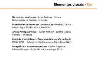 Da cor à cor inexistente – Israel Pedrosa - Editora
Universidade de Brasília – 3ª edição
Psicodinâmica da cores em comunicação – Modesto Farina -
Editora Edgar Blucher Ltda – 4ª edição
Arte & Percepção Visual – Rudolf Arnheim - Editora Livraria
Pioneira – 7ª edição
Labirinto e identidades – Panorama da fotografia no Brasil
(1946-1998) – Rubens Fernandes Junior, editora Cosac Naify
Fotografia na arte contemporânea – Isabel Diegues e
Eduarod Ortega - século XXI, editora cobogó, 2013
Elementos visuais - Cor
 