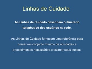 Linhas de Cuidado
As Linhas de Cuidado desenham o itinerário
terapêutico dos usuários na rede.

As Linhas de Cuidado fornecem uma referência para
prever um conjunto mínimo de atividades e
procedimentos necessários e estimar seus custos.

 