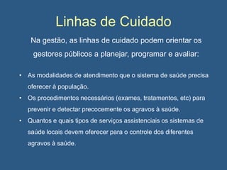 Linhas de Cuidado
Na gestão, as linhas de cuidado podem orientar os
gestores públicos a planejar, programar e avaliar:
• As modalidades de atendimento que o sistema de saúde precisa
oferecer à população.
• Os procedimentos necessários (exames, tratamentos, etc) para
prevenir e detectar precocemente os agravos à saúde.
• Quantos e quais tipos de serviços assistenciais os sistemas de
saúde locais devem oferecer para o controle dos diferentes
agravos à saúde.

 