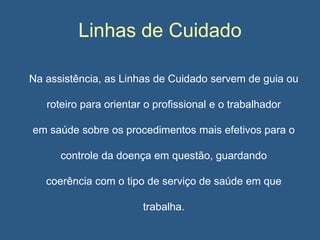 Linhas de Cuidado
Na assistência, as Linhas de Cuidado servem de guia ou
roteiro para orientar o profissional e o trabalhador
em saúde sobre os procedimentos mais efetivos para o
controle da doença em questão, guardando
coerência com o tipo de serviço de saúde em que

trabalha.

 